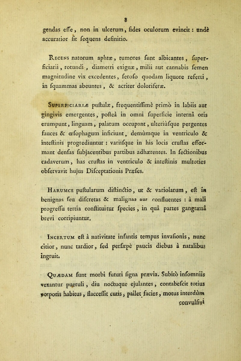 gendas effe, non in ulcerum, fides oculorum evincit: unde accuratior fit fequens definitio. Recens natorum aphtae, tumores funt albicantes, fuper- ficiarii, rotundi , diametri exiguae, milii aut cannabis femen magnitudine vix excedentes, ferofo quodam liquore referti, in fquammas abeuntes, & acriter doloriferae. Superficiaria puftulae, frequentiflime primo in labiis aut gingivis emergentes, poftea in omni fuperficie interna oris erumpunt, linguam, palatum occupant, ulteriufque pergentes fauces & cefophagum inficiunt, demumque in ventriculo & inteftinis progrediuntur : variifque in his locis cruftas efFor- mant denfas fubjacentibus partibus adherentes. In fedlionibus cadaverum, has cruftas in ventriculo & inteftinis multoties obfervavit hujus Difceptationis Prefes, Harumce puftularum diftindlio, ut & variolarum, eft in benignas feu difcretas & malignaa aut confluentes ; a mali progreflu tertia conftituitur fpecies , in qua partes gangrena brevi corripiuntur, Incertum eft a nativitate infantis tempus invafionis, nunc citior, nunc tardior, fed perfepe paucis diebus a natalibus ingruit, Quadam funt morbi futuri figna previa. Subito infomniis vexantur pueruli, diu noduque ejulantes, contabefcit totius forporis habitus, flaccelTit cutis, pailet facies, motus interdum convulfiyl