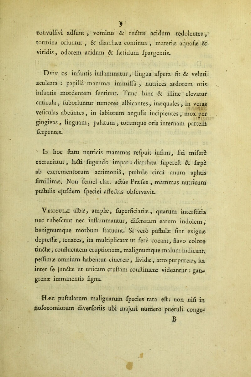 convulfivi adfunt j vomitus Sc rudtus acidum redolentes ,' tormina oriuntur , & diarrhsa continua , macerix aquofs & viridis, odorem acidum & fetidum fpargentis. Dein os infantis inflammatur, lingua afpera fit & veluti aculeata : papilla mammx immiifla j nutrices ardorem oris infantis mordentem fentiunt. Tunc hinc & illinc elevatur cuticula, fuboriuntur tumores albicantes, inxquales, in veras veficulas abeuntes, in labiorum angulis incipientes, mox per gingivas^ linguam, palatum , totamque oris internam partem ferpentes. ' In hoc ftatu nutricis mammas refpult infans, fiti miferc excruciatur, ladti fugendo impar: diarrhoea fupereft & fepe ab excrementorum acrimonia, puftufe circa anum aphtis fimillimic. Non femel clar. a6lus Pricfes , mammas nutricum pullulis ejufdem fpeciei affedlas obfervavic. Vesicula alb^, ampfe, fuperficiarfe, quarum interftitia nec rubefeunt nec inflammantur, diferetam earum indolem, benignumque morbum ftatuunt. Si vero puftufe fint exigute deprelfe, tenaces, ita multiplicatae ut fere coeant, flavo colore tin6lae, confluentem eruptionem, malignumque malum indicant, peflimae omnium habentur cinereae, lividae, atro purpurex^ ita inter fe jundlae ut unicam cruftam conftituere videantur : gan- grena; imminentis figna. H^c puftularum malignarum fpecles rara eft; non nifi in nofocomiorura diverforiis ubi majori humero pueruli cpnge- B