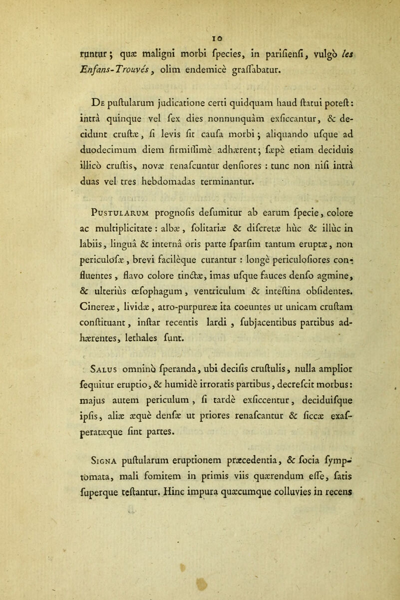 runtiir; quae maligni morbi fpecies, in parifienfi, vulgo ks 'Enfans-Trouvis y olim endemice grafTabatur. De puftularum judicatione certi quidquam haud ftatui poteft: intra quinque vel fex dies nonnunquam exficcantur, & de- cidunt cruftx, fi levis fit caufa morbi \ aliquando ufque ad duodecimum diem firmillime adhicrent j fcpe etiam deciduis illicb cruftisi, novae renafcuntur denfiores ; tunc non nifi intra duas vel tres hebdomadas terminantur. Pustularum prognofis defumitur ab earum fpecie, colore ac multiplicitate : albae, folitariae & difcretae huc & illuc in labiis, lingua & interna oris parte fparfim tantum eruptae, non periculodae , brevi facileque curantur ; longe periculoflores con- fluentes , flavo colore tindae, imas ufque fauces denfo agmine, & ulterius oefophagum, ventriculum & inteftina oblidentes. Cineres, livids, atro-purpures ita coeuntes ut unicam cruftam conftituant, inftar recentis lardi , fubjacentibus partibus ad- haerentes, lethales funt. Salus omnino fperanda, ubi decifis cruftulis, nulla amplior fequitur eruptio, & humide irroratis partibus, decrefcit morbus; majus autem periculum, fi tarde exficcentur, deciduifque ipfis, alis sque denfs ut priores renafcantur & ficcs exaf- peratsque fint partes. Signa puftularum eruptionem prscedentia, & focia fymp- tomata, mali fomitem in primis viis qusrendum efte, fatis fuperque tcftantur. Hinc impura quscumque colluvies in recens