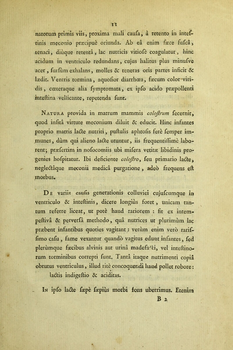 natorum primis viis, proxima mali caiifa, a rerento in intef- tlnis meconio prjEcipue oriunda. Ab ea enim fa:ce fufca, tenaci, diiique retenta, lac nutricis vitiofe coagulatur, hinc acidum in ventriculo redundans, cujus halitus plus minufve acer , furfum exhalans, molles & teneras oris partes inficit &C laedit. Ventris tormina, aquofior diarrhoea, faecum color'viri- dis , coeteraque alia fymptomata, ex ipfo acido praepollenti inteftina vellicante, repetenda funr. Natura provida in matrum mammis colojlrum fecernit, quod infita virtute meconium diluit & educit. Hinc infantes proprio matris la£te nutriti, pullulis aphtofis fere femper im- munes, dum qui alieno ladle utuntur, iis frequentifllme labo- rent; praefertim in nofocomiis ubi mifera vetitae libidinis pro- genies hofpitatur. Ibi deficiente colojlroy feu primario ladle, negledaque meconii medica purgatione, adeo frequens eft morbus. D variis caulis generationis colluviei cujufcumque in ventriculo & inteftinis, dicere longius foret, unicam tan- tum referre liceat, ut pote haud rariorem : fit ex intem- peftiva & perverfa methodo, qua nutrices ut plurimum lac praebent infantibus quoties vagitant: veriim enim vero rarif- fimo cafu, fame vexantur quando vagitus edunt infantes, fed plerumque faecibus alvinis aut urina madefa-^-ti, vel inteftino- rum torminibus correpti funt. Tanta itaque nutrimenti copia obrutus ventriculus, illud rite concoquendi haud pollet robore: ladis indigeftio additas. In ipfo lade faepe faepius morbi fons uberrimus. Etenim B ^ -