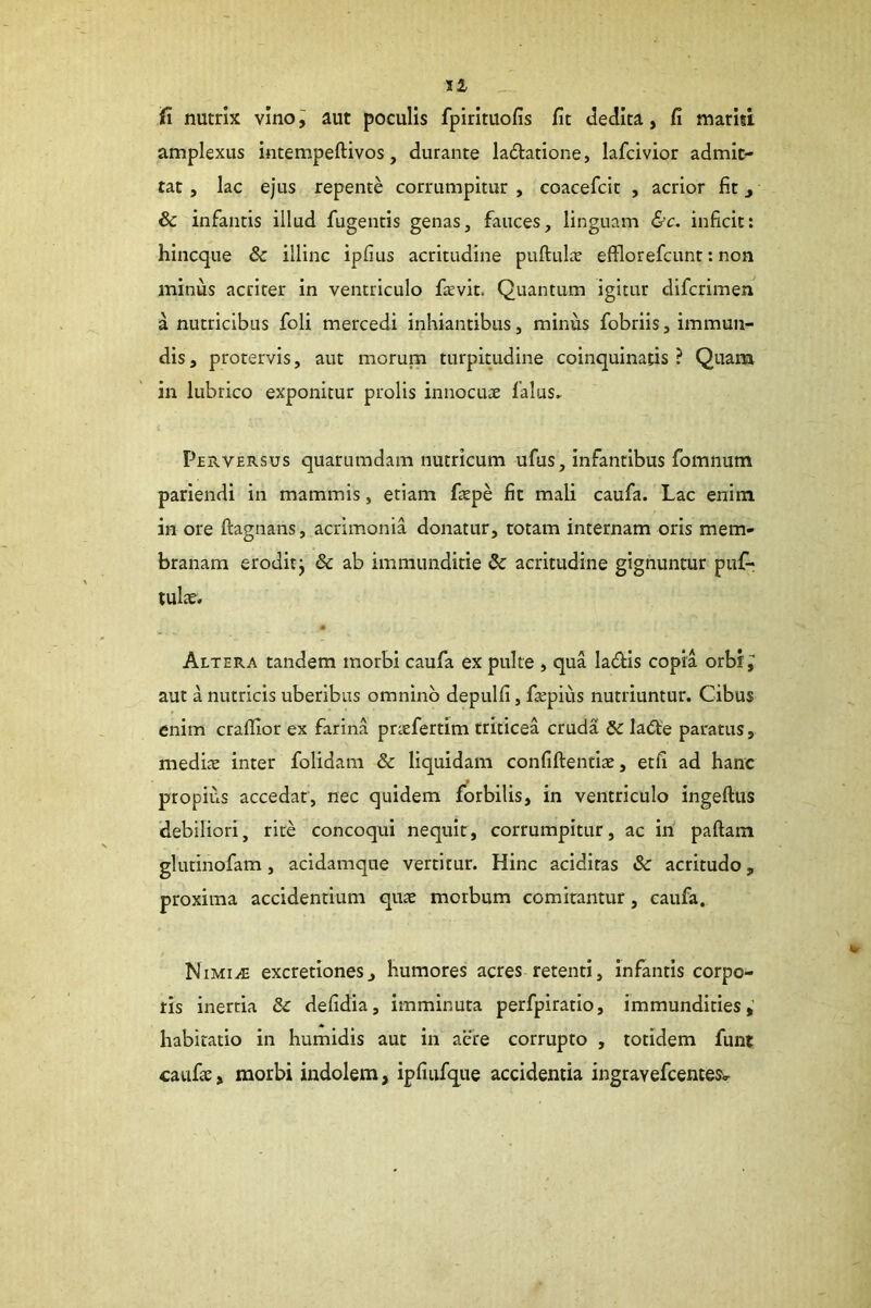 fi nutrix vino i aut poculis fpirituofis fit dedita, fi mariti amplexus intempeftivos, durante ladatione, lafcivior admit- tat , lac ejus repente corrumpitur , coacefcit , acrior fit j & infantis illud fugentis genas, fauces, linguam &c. inficit: hincque & illinc ipfius acritudine puftulie efflorefcunt: non minus acriter in ventriculo fievit. Quantum igitur difcrimen a nutricibus foli mercedi inhiantibus, minus fobriis, immun- dis , protervis, aut moruna turpitudine coinquinatis ? Quam in lubrico exponitur prolis innocuae falus. Perversus quarumdam nutricum ufus, infantibus fomnum parlendi in mammis, etiam faepe fit mali caufa. Lac enim in ore ftagnans, acrimonia donatur, totam internam oris mem- branam eroditj & ab immunditie & acritudine gignuntur puf- tulae. • Altera tandem morbi caufa ex pulte , qua ladtis copia orbi; aut a nutricis uberibus omnino depulfi, faepius nutriuntur. Cibus enim craflior ex farina praefertim triticea cruda Ia(5be paratus, mediae inter folidam & liquidam confiftentiae, etfi ad hanc propius accedat, nec quidem forbilis, in ventriculo ingeftus debiliori, rite concoqui nequit, corrumpitur, ac in paftam glutinofam, acidamque vertitur. Hinc acidiras & acritudo, proxima accidentium quae morbum comitantur, caufa, Nimi^ excretionesj humores acres retenti, infantis corpo- ris inertia & defidia, imminuta perfpiratio, immundities,' habitatio in humidis aut in aeire corrupto , totidem funi caufae, morbi indolem, ipfiufque accidentia ingravefcentesi-