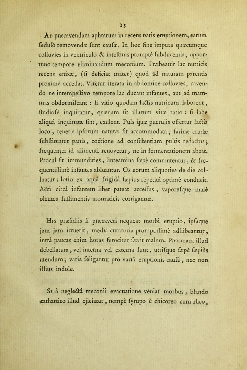 Ad praecavendam aphtarum in recens natis eruptionem, earum fedulb removends funt caufae. In hoc fine impura quaecumque colluvies in ventriculo & inteftinis prompte fubducendaj oppor- titno tempore eliminandum meconium. Praebeatur lac nutricis recens enixae, (fi deficiat mater) quod ad naturam parentis proxime accedat. Viretur iterata in abdomine colluvies, caven- do ne intempeftivo tempore lac ducant infantes, aut ad mam- mas obdormifcant : fi vitio quodam ladlis nutricum laborent, ftudiofe inquiratur, quaenam fit illarum vitae ratio : fi labe aliqua inquinatae fint, exulent. Puls quae puerulis offertur ladlis loco j tenerae ipforum naturae fit accommodata ^ farina crudae fubPdtuatur panis, codlione ad confiftentiam pultis redadlus y frequenter id adimenti renovetur^ ne in fermentationem abeat. Procul fit immundities, linteamina faepe commutentur, & fre- quentiffime infantes abluantur. Os eorum aliquoties de die col- luatur : lotio ex aqua frigida ficpius repetita optime conducit. Acri circa infantem liber pateat acceffus , vaporefque' male olentes fufiimentis aromaticis corrigantur. c His praefidiis fi praecaveri nequeat morbi eruptio, ipfaque jam jam irruerit, media curatoria promptifiime adhibeantur, intra paucas enim horas ferociter faevit malum. Pharmaca illud debellatura, vel iiiterna vel externa funt, utrifque fiepe faepius utendum j varia feligantur pro varia eruptionis caufa , nec non illius indole. Si a negledla meconii evacuatione veniat morbus , blando fathartico illud ejiciatur, nempe fyrupo e chicoreo cum rheo.