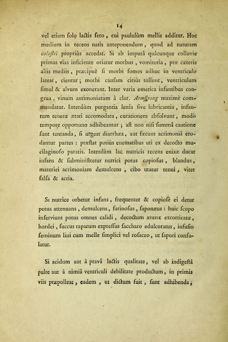 vel etiam folo ladtis fero , cui paululum mellis additur. Hoc medium in recens natis anteponendum , quod ad naturam colojlri proprius accedat. Si ab impura quacunque colluvie primas vias inficiente oriatur morbus , vomitoria, praj cteteris aliis mediis, praecipue fi morbi fomes adhuc in ventriculo lateat, cientur; morbi caufam citius tollunt, ventriculum fimul & alvum exonerant. Inter varia emetica infantibus con- grua , vinum antimoniatum a clar. ArniJ^rong maxime com- mendatur. Interdum purgantia lenia five lubricantia, infan- tum tenerre aetati accomodata, curationem abfolvunt, modo tempore opportuno adhibeantur ; afl: non nifi fumma cautione funt tentanda, fi urgeat diarrhxa, aut fecum acrimonia ero- dantur partes : praeftat potius enematibus uti ex decodo mu- cilaginofo paratis. Interdum lac, nutricis recens enix.x ducat infans & fubminiftretur nutrici potus copiofus , blandus, materiei acrimoniam demulcens , cibo utatur tenui j vitet falfa & acria. Si nutrice orbetur infans, frequenter & copiol^ ei detur potus attenuans, demulcens, farinofus, faponaeus ; huic fcopo inferviunt potus omnes calidi, decodum avenae excorticatae, hordei, fuccus raparum exprelTus faccharo edulcoratus, infufio feminum lini cum meile fimplici vel rofaceo, ut faporl confu- latur. Si acidum aut a prava ladis qualitate, vel ab indigefta pulte aut a nimia ventriculi debilitate produdum, in primis