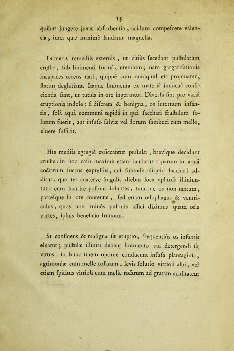 quibus jungere juvat abforbentia, acidum compefcere valen- tia , inter quae maxime laudatur magnefia. Interea remediis externis , ut citius' fecedant pullularum cruftae, fub linimenti forma, utendum; nam gargarifationis incapaces recens nati, quippe cum quidquid eis propinatur, flarim deglutiant. Itaque linimenta ex materia innocua confi- cienda funt, ut tutius in ore ingerantur. Dlverfa fint pro varia eruptionis indole : fi difcreta & benigna, os internum infan- tis , fola aqua communi tepida in qua facchari fruflulum fo- latum fuerit, aut infufo falviae vel florum fambuci cum meile, eluere fufficit. \ His mediis egregie exficcantur puflulae , brevique decidunt crufliE: in hoc cafu maxime etiam laudatur raparum in aqua codlarum fuccus expreffus, cui fubinde aliquid facchari ad- ditur , quo rer quaterve lingulis diebus loca aphtofa illiniun- tur: eum haurire pofTunt infantes, tuncque os non tantum, partefque in ore contentae , fed etiam oefophagus & ventri- culus , quos non minus pullulis afiici diximus quam oris partes, ipfius beneficio fruuntur. Si confluens & maligna fit eruptio, frequentius os infantis eluatur; puflulte illiniri debent linimento cui detergendi fit virtus : in hunc finem optime conducunt infufa plantaginis, agrimonix cum meile rofarum , levis folutio vitrioli albi, vel etiam fpiritus vitrioli cura meile rofarum ad gratam acidicatem