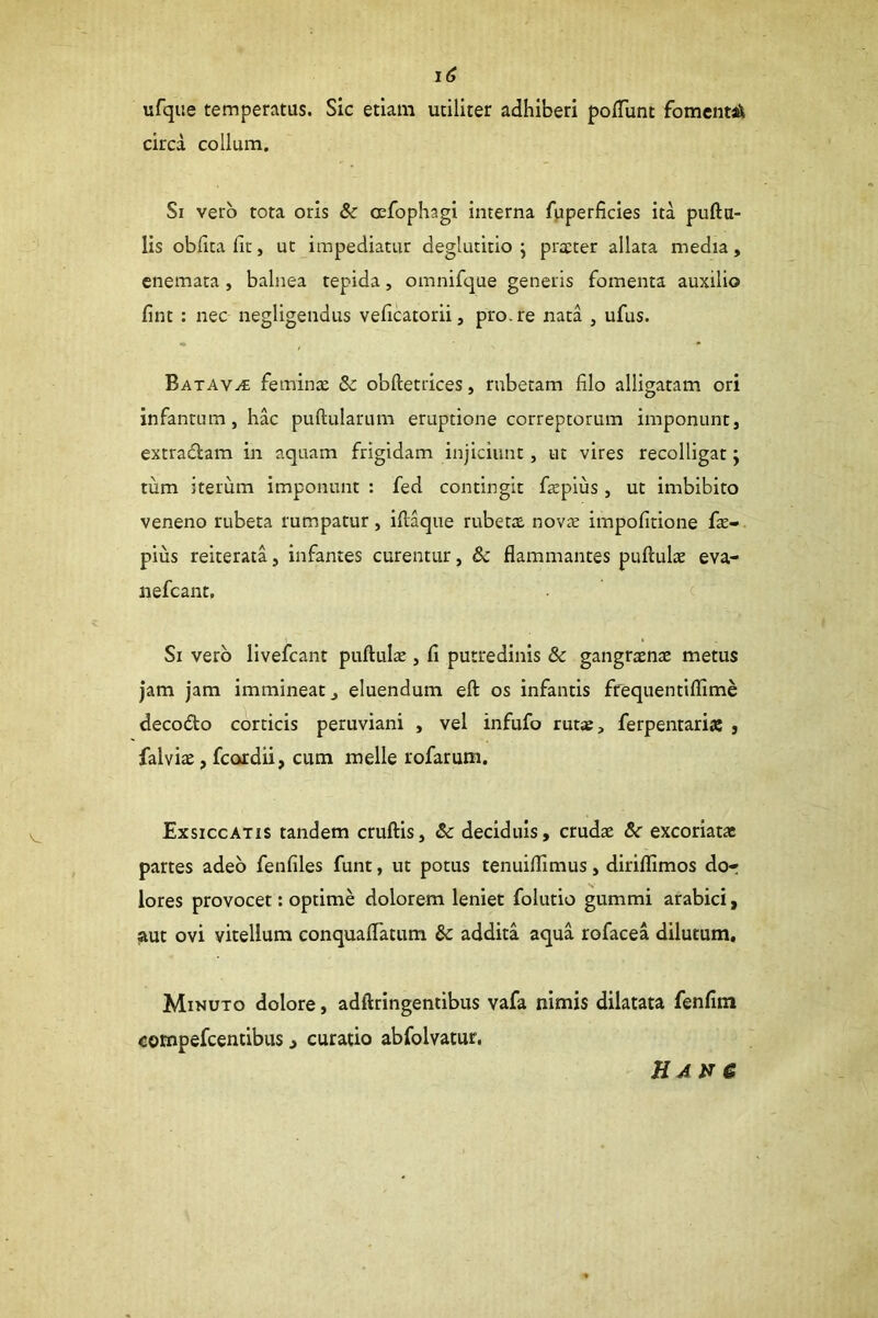 ufque temperatus. Sic etiam utiliter adhiberi polTunt fomeiitaSt circa collum. Si vero tota oris &c CEfophagi interna fpperficies ita puftu- lis oblita fit, ut impediatur deglutitio ; pra:ter allata media, enemata, balnea tepida, omnifque generis fomenta auxilio fint : nec negligendus veficatorii, pro. re nata , ufus. Batava feminte & obftetrices, rubetam filo alligatam ori infancum, hac pullularum eruptione correptorum imponunt, extratflara in aquam frigidam injiciunt, ut vires recolligat j tum iterum imponunt : fed contingit fxpius, ut imbibito veneno rubeta rumpatur, iliaque rubetx nov^e impofitione fe- pius reiterata, infantes curentur, & flammantes puHulas eva- nefcant. Si vero livefcant puftulte , fi putredinis & gangraenae metus jam jam immineat, eluendum ell os infantis frequentiflime decodo corticis peruviani , vel infufo rut«, ferpentariaJ , falviae, fcordii, cum meile rofarum. Exsiccatis tandem cruftis, Sc deciduis, crudae &r excoriatae partes adeo fenfiles funt, ut potus tenuilllmus, diriflimos dot lores provocet: optime dolorem leniet folutio gummi arabici, aut ovi vitellum conquaflatum & addita aqua rofacea dilutum. Minuto dolore, adftringentibus vafa nimis dilatata fenfim compefcentibus, curatio abfolvatur, HAtJC