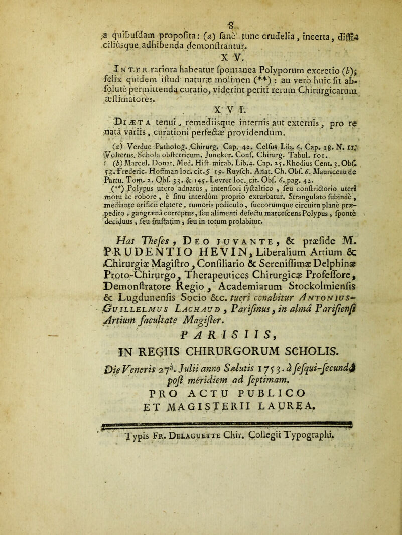 a qurbufdam propofita: (a) fane' itiinc crudelia, incerta, difl(l4 ciliu^que adhibenda denionftrantur. X V. IN T-E R rariora habeatur fpontanea Polyporum excretio (b)-; felix quidem'ilfud naturae molimen : an vero huic fit ab- fplute perpiiuenda curatio, viderint periti rerum Chirurgicarum suflrmatores. * ' X V T. D iJETA tenui j„remediisque internis aut externis, pro re -nata variis , curationi perfedae providendum. (a) Verduc Pathoiog..Chirurg, Cap. 41. Celfus Lib^ 6. Cap, ig. N, ir; ^yplterus. Schola obftetricum. Jiincker. Conf. Chirurg. TabuL 101. f (b) Marcel. Donat. Med. Hift. mirab. Lib.4, Cap. ij.Rhodius Cent. j.ObC Frederic. Hoffman loc. cit.5 ip- Ruyfch. Ahat. Ch. Obf. 6. Mauriceaude Partu. Torp. 2. Obf J-?. ^ 145. Levret loc. cit. Obf. 6. pag. 42. (*’*■) .Polypus utoro adnatus , intenfiori lyftaltico , feu conftriftorio uteri motu ac robore , e finu interdum proprio exturbatur. Strangulato fubinde , mediante orificii elatere, tumoris pediculo, fuccorumque circuitu plane pras- ■pedito , gangrena correptus, leu alimenti defedu marcelcens Polypus, fponte ' deciduus, feu fruftatjm, feu in totum prolabitur. Has Thefes , Deo juvante, & praefide M. PRUDENTIO HEVIN, Liberalium Artium 6c *Chirurgi$ Magiftro ^ Confiliario & Sereriiffimse Delphina? Proto-Chirurgo, Therapeutices Chirurgica Profeffore , Demonftratore Regio ^ Academiarum Stockolmienfis & Lugdunenfis Socio &c. tueri cenabitur Antonius- jGuillelmus Lachaud , Pariftnus) in alma Parijienp Artium facultate Magijier. ' ' PARISIIS, IN REGIIS CHIRURGORUM SCHOLIS. Die Veneris 27^. Julii anno Salutis 17 5 3. fefqui-fecund^ poji meridiem ad feptimam, PRO ACTU PUBLICO ET magisterii laurea. Typis Fr. Delaguette Chir. Coliegii Typographi.