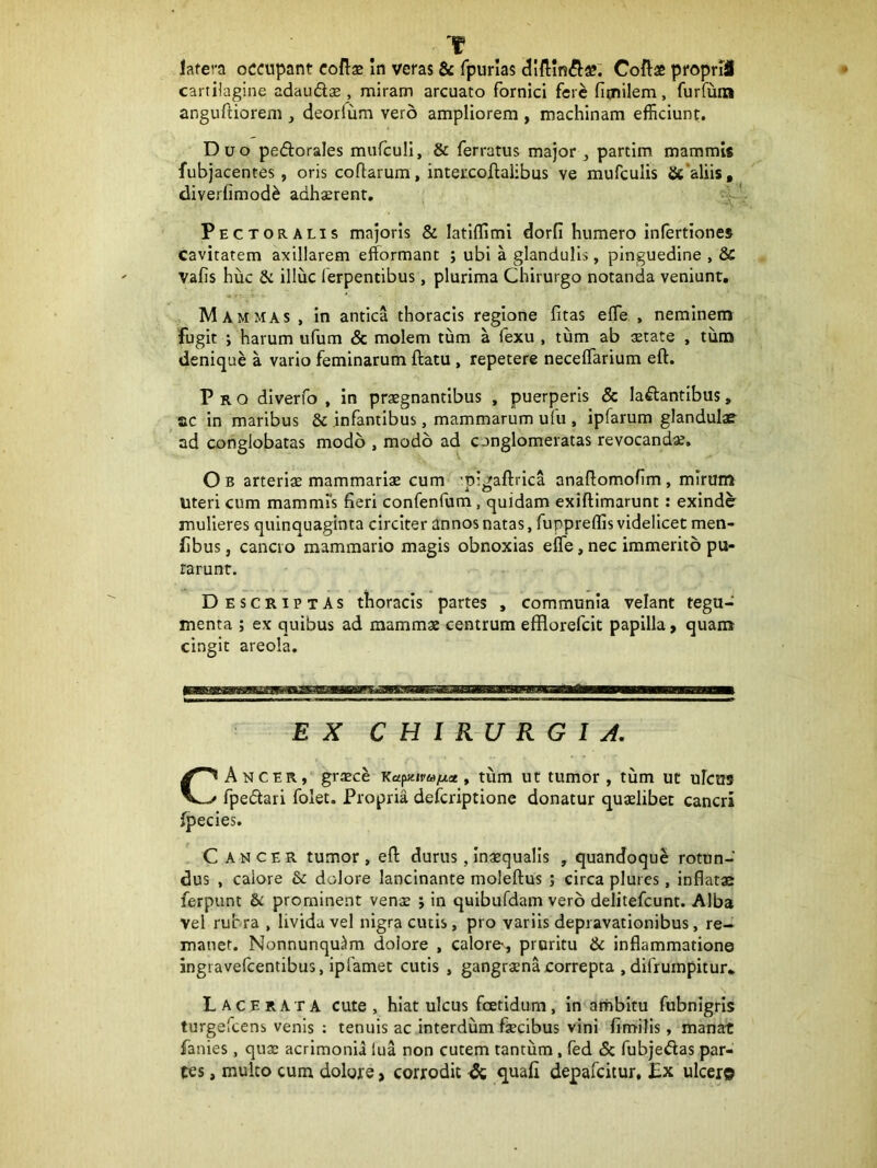 f lafera oCCupant coRx In veras & fpiirlas Coftae proprU cartilagine adaudae, miram arcuato fornici fere ficnilem, furfum anguftiorem deorfiim vero ampliorem , machinam efficiunt. Duo pedorales mufculi, & ferratus major , partim mammis fubjacentes, oris collarum, intercoftalibus ve mufculis &‘aliis, diverlimod^ adhsrent, v Pectoralis majoris & latllfiml dorfi humero infertiones cavitatem axillarem efformant ; ubi a glandulis, pinguedine , & Vafis huc & illuc ferpentibus, plurima Chirurgo notanda veniunt. Mammas , in antica thoracis regione fitas elfe , neminem fugit ; harum ufum & molem tum a fexu , tum ab setate , tum denique a vario feminarum ftatu , repetere necelfarium eft. Pro dlverfo , in praegnantibus , puerperis & ladantibus, ac in maribus & infantibus, mammarum u(u , ipfarum glandulae ad conglobatas modo , modo ad conglomeratas revocanda. O B arteriae mammariae cum •pigaftrica anallomofim , mirum uteri cum mammis fieri confenfum, quidam exiftimarunt: exinde mulieres quinquaginta circiter annos natas, fuppreflis videlicet men- fibus, cancro mammario magis obnoxias elfe, nec immerito pu- rarunt. Descriptas thoracis partes , communia velant tegu- menta ; ex quibus ad mammae centrum efflorefeit papilla > quam cingit areola. EX CHI R-U R G I A, CAncer, graece Kapzipw^iae, tum ut tumor, tum ut ulcus fpedari folet. Propria deferiptione donatur quaelibet cancri fpecies. C ANCER tumor, eft durus, Inaequalis , quandoque rotun- dus , calore & dolore lancinante moleftus ; circa plures, inflatae ferpunt bL prominent venae ; in quibufdam vero delitefcunt. Alba Vel rubra , livida vel nigra cutis, pro variis depravationibus, re- maner. Nonnunqu^m dolore , calore, pruritu & inflammatione ingravefeentibus, ipfamec cutis , gangraena correpta , difrurnpitur* Lacerata cute, hiat ulcus fcetidum, in ambitu fubnigris turgefeens venis : tenuis ac interdum faecibus vini fimilis, manat fanies, quae acrimonia iua non cutem tantum, fed 5c fubjeftas par- tes , mulco cum dolore, corrodit dc quafi depafeitur, £x ulcero