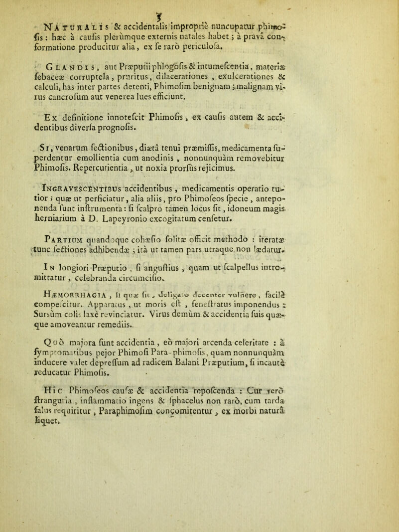 fis: haec a caufis plerumque externis natales habet; a prava con-^ formatione producitur alia, ex fe raro periculofa. ' Glandis, aut Praeputii phlogbfis & tntumefcentla, materiae febaceae corruptela, pruritus, dilacerationes , exulcerationes 5c calculi, has Inter partes detenti, Phimohm benignam j.malignam vi- rus cancrofum aut venerea lues efficiunt. E X definitione innotefcit Phimofis, ex caufis autem & acci»' dentibus diverla prognofis. SI, venarum fedionibus, diaeta tenui praemiflis, medicamenta fu- perdentur emollientia cum anodinis , nonnunquam removebitur Phimofis. Repercutientia ut noxia prorftis rejicimus. \ Ingravescentibus accidentibus, medicamentis operario tu-' tlor ; quse ut perficiatur, alia aliis, pro Phimofeos fpecie , antepo- nenda funt inftrumenta: fi fcalpro tamen locus fit, idoneum magis herniarium a D. Lapeyronio excogitatum cenfetur. Partium quandoque cohaefio folitae officit methodo : Iteratae tunc fediones adhibendae ; ita ut tamen pars utraque.non laedatur» In longiori Preputio . fi angufiius, quam ut fcalpellus Intro- mittatur celebranda circumcifio., MORRHAGTA , ll qujc liL j JcHg<uo decenter vulnero, facllS compeicitur. Apparatus , ut moris eft , feneltratus iniponendus i Sursum colis laxe revinciatur. Virus demiim & accidentia fuis quae- que amoveantur remediis.. Quo majora funt accidentia , eo majori arcenda celeritate : a fymprom.uibus pejor Phimofi Para-phimofis, quam nonnunqu^m inducere valet deprelTum ad radicem Balani Prseputium, fi incauti reducatur Phimofis. Hic Phimofeos caufie & accidentia repofeenda : Cur tero Ilrangurld , inflammatio ingens & Iphacelus non raro, cum tarda falus requiritur , Paraphimofim congomitentur , ex morbi natura