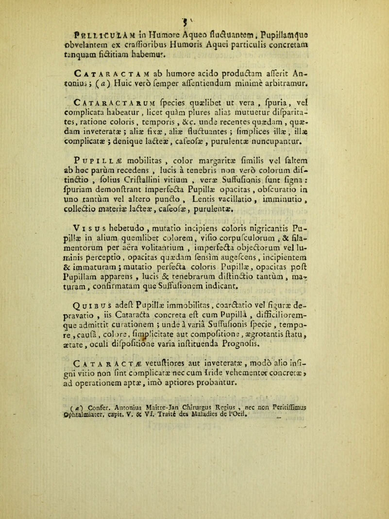 obvelantem ex craflioribus Humoris Aquei particulis concretam tanquatn fi(Stitiam habemur. Cataractam ab humore acido produdam aflferit An- tonius J (^i) Huic vero femper alTentiendura minime arbitramur. Cataractarum fpecies quaslibet ut vera, fpuria, vel complicata habeatur , licet qu3m plures alias mutuetur difparita- tes, ratione coloris, temporis, &c. unde recentes quardam , quse- dam inveteratae ; alix fixae, aliae flucluantes; limplices illae, illae complicatae; denique ladleae, cafeofae , purulentae nuncupantur. P u p I L L iE mobilitas , color margaritae fimilis vel faltem ab hoc parum recedens , lucis a tenebris non vero colorum dif- tindtio , Iblius Criftallini vitium , verae Suffufio,nis funt figna: ipuriam demonftrant imperfefla Pupillae opacitas, obfcuratio In uno tantum vel altero pundo , Lentis vacillatio , imminutio , colledio materise ladeae, cafeofae, purulentae. Visus hebetudo , mutatio incipiens coloris nigricantis Pu- pillae in alium quemlibet calorem, vifio corpufculorum fila- mentorum per aera volitantium , irnperfeila objedorum vel lu- minis perceptio , opacitas quaedam fensim augefcens, incipientem immaturam ; mutatio perfeda coloris Pupillae, opacitas poft Pupillam apparens , lucis 5c tenebrarum diltinfifio tantum, ma- turam , confirmatam que Suffufionem indicant. Quibus adeft Pupilla immobilitas, coardatlo vel figurx de- pravatio , iis Catarada concreta eft cum Pupilla , difficiliorem- que admittit curationem ; unde i varia SufTufionis fpecie , tempo- re ,caufa, colare, finaplicitate aut compofitione, aegrotantisftatu, aetate, oculi difpofitione varia inflituenda Prognolis. C A T A R A c T M vetulHores aut Inveteratae, modo alio infi- gni vitio non fint complicatae nec cum Iride vehementer concrecx > ad operationem aptae, imo aptiores probantur. T* ■ , f ' (a) Confer. Antonius Maitre-Jan Chirurgus Regius , nec non Perltiflimus Ophtalaiiacer, capit. V. 5c VI. Traiti des Maladies de POcii, ^