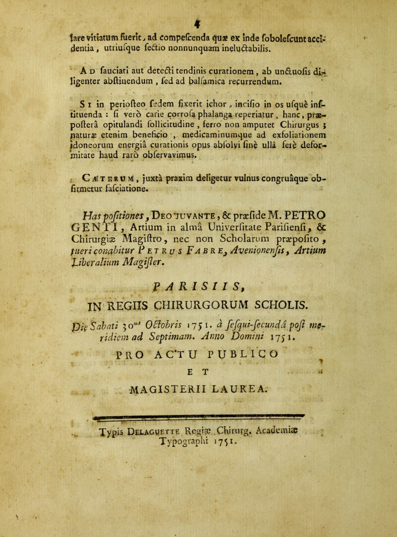 lare vitiatum fuerit^ ad compefcenda «^uae ex Inde fobolefcunt acci- dentia , utriur^ue fedio nonnuncjuam ineludabilis. A D fauciati aut detejSti tendinis curationem, ab unduofis di:* ligenter abftiuendum , fed ad balfamica recurrendum. S I in periofteo fedem fixerit iehor , incifjo in os ufque inf- tituenda : fi vero carie corrofa phalanga reperiatur , hanc.prae- poftera opitulandi follicitudine , ferro non amputet Chirurgus ; naturae etenim beneficio , medicaminumque ad exfoliationem ^doneorum energia curationis opus abfolyi fine ulla fere defor- mitate haud raro obfervavimus, C T ERU M , juxti praxim deligetur vulnus congru^ue ob- firmetur fafciatione. Has pofilones jDeo 'juvante , & pra^fide M. PETRO GENTI, Artium in alma Univerfitaie Parifienfi, & Chirurgia Magiftro, nec non Scholarum praepofito , fueri conabitur P et ru s p a bre^ AventQnenJls y Artium l^iheralium Magijler, f A Kl S 1 I S, IN REGIIS CHIRURGORUM SCHOLIS. pie Sabati 50’“'* OBobris »7p. a fefqui-fecundd fofi ridiem ad Septimam. Anno Domini 1751. PRO AC^TU publico' ET 4 MAGISTERII LAUREA. Typis Delaguette Regiae .CKirurg, Academiae Typographi 17$!.