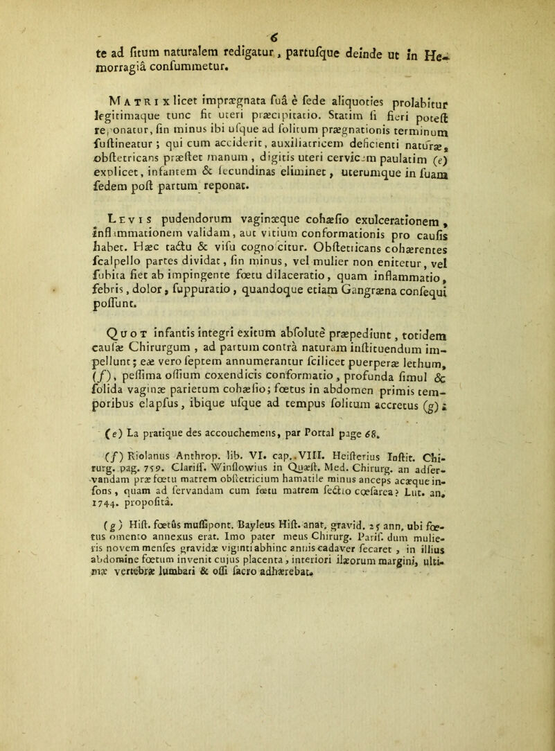 te ad fitum naturalem redigatur, partufque deinde ut in He» morragia confuminetur. Matrix licet imprsgnata fua e fede aliquoties prolabitur Ifgicimaque tunc fit uteri prsecipitatio. Stacim li fieri poceft reponatur, fin minus ibi ufque ad folitum praegnationis terminum fu (lineatur ; qui cum acciderit, auxiliatricem deficienti natu^rje, i)b(letricans prsellec manum , digitis uteri cervicem paulatim (e) explicet, infantem & (ecundinas eliminet, uterumque in fuam fedem poft partum reponat. Levis pudendorum vaginaeque cohaefio exulcerationem , inflimmationem validam, aut vitium conformationis pro caufis habet. Hsec tadu & vifu cogno citur. Obftetiicans cohcerentes fcalpello partes dividat, fin minus, vel mulier non enitetur, vel fubica fiet ab impingente foetu dilaceratio, quam inflammatio, febris, dolor, fuppuratio , quandoque etiam Gangrsena confequi polTunt. Quot infantis integri exitum abfolute prsepediunt, totidem caufse Chirurgum , ad parcum contra naturam inftituendum im- pellunt; eas verofeptem annumerantur fcilicec puerperse lethum, (/), pelfima odium coxendicis conformatio , profunda fimul & folida vaginae parietum cohselio; foetus in abdomen primis tem- poribus elapfus, ibique ufque ad tempus folitum accretus (g) i (e) La piatique des accouchcmcns, par Portal page 6S. (/) Riolanus Anthrop. lib. VI. cap..VIII. Heifterius loftit. Chi- rurg. pag. 7S9. ClarilL Winflowiiis in Qnadt. Med. Chirurg. an adfer- -vandam prae foetu matrem obRetricium hamatile minus anceps acaequein- fons, quam ad fervandam cum foetu matrem fedlio egefarea ? Lut. an, 1744. propofita. (g) Hift. fcetus muflfspont. Bayieus Hift. anat. gravid. ann, ubi foe- tus omento annexus erat. Imo pater meus Chirurg. Parif. dum mulie- ris novem menfes gravidae viginti abhinc annis cadaver fecaret , in illius abdomine foetum invenit cujus placenta, interiori iljeorum margini, uUi- vertebrae lumbari & oQl facro adhaerebat*