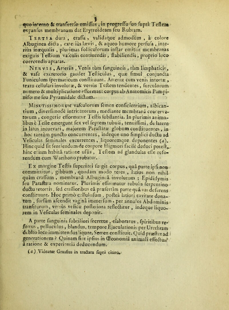 ©xpanfus membranam dac Erytroideam feu Rubiam. Tertia dura , cralTa , validaque admodum , a colore Albuginea dida , exrerius Ixvis, & aqueo bumore perfufa , inte- rius inaequalis , plurimas folliculorum inftar emittit membranas exiguis Teftium vaicuJis continendis, flabiliendis , proprio loco coercendis aptatas. Nervis , Arteriis , Venis tum fanguineis , tum limphaticis, & vafe excretorio gaudet Tefticulus , quae fimul conjunfta ■ Funiculum fpermaticum conRicuunt. Arteriae cum venis intortae , textu cellulari involutae, Sc versus Teflem tendentes, furculorum - ^numero & multiplicatione effoiraant corpus ab Anatomicis Pampi- niforme feu Pyramidale didum.- T MiNUTissiMORUM^ vafculorum femen conficientium, albican- tium , diverfimode intricatorum , mediante membrana coacerva- torum , congerie efformatur Tellis fuhftantia. In plurimis anima- libus ^Tefte emergunt fex vel feptem tubuli, tenuifiimi, de latere- in latus incurvari, majorem Parafiatae globum conftituentes, in ' hoc tantum pundo cxmcurrentes, indeque uno fimplici dudu ad ' Veficulas feminales excurrentes, liquoremque deponentes (a), • ‘Hincquid fit fentiendum de corpore Higmori facile deduci poteft,.,. hinc etiam habita ratione ufus , Teflem ad glandulas efie refe- lendum cum '^V^arthono probatur. Ex marglneTeftis fuperrori furgit corpus, qua parte ipfi noa ; committitur , gibbum , quodam modo teres , latius non nihil quam cralTum , membrana Albugim-a involutum ; Epididymis ' feu Paraftata nominatur. Plurimis'efformatur tubulis lerpentino > dudu retortis, fed craHTioribus ea prtefertim parte qua vas deferens ■ conftiruunt. Hoc primo cellulofum , pollea latiori cavitate dona-- tum , furfum afeendit vagina immerfum, per annulos Abdominis ' tranfiturum, versus vefic^ pofteiiora refledkur , indeque liquo-- jem in Veficulas feminales deponit. A parte fanguinis fubtiliori fecretusq elaboratus , fplritibus re-^' fertus, pellucidus, blandus, tempore Ejaculationis per Urethram > debito loco immitrendus 'iquor, Semen ccnflicuic. Quid prseftet ad i generationem ? Quinam fint ipfius in (Economia animali effedus? ' ^ ratione & experientia deducendum. i<l) /Videatur Graafius in tradlatu fupra citato,^