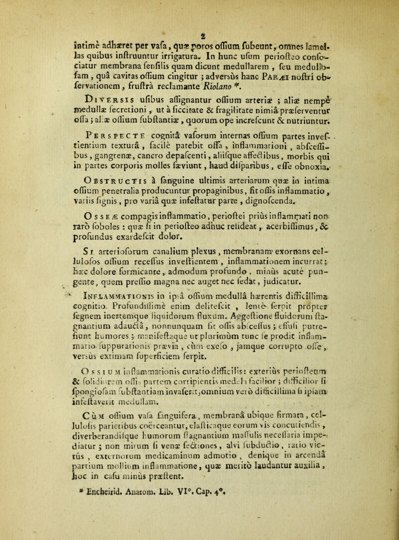 intime adhaeret per vafa, qu* poros ofllum fubeunt^omnes lamel- Jas quibus inftruuntur irrigatura. In hunc ufum perioflco conlc»- ciatur membrana fenfilis quam dicunt medullarem , feu medulfb- fam , qua cavitas oflium cingitur ; adversus hanc Par^i noftri fervacionem, fruftra reclamante Riolano Diversis ufibus aflignantur oflium arteriae j aliae nempe jnedullae fecretioni, ut aficcitate & fragilitate nimi4praeferventur ofla; al;ae ofllum fubflantiae , quorum ope increfcunt & nutriuntur. Perspecte cogniti vaforura internas offium partes invef- - tientium textura , facile patebit oflTa , inflammationi , abfcefli- bus, gangrenae, cancro depafcenti, aliifque affedibus, morbis qui in partes corporis molles faeviunt, haud difparibus, efle obnoxia,- Obstructis ^ languine ultimis arteriapuin quae in intima oflium penetralia producuntur propaginibus, fit offis inflammatio, variis flgnis, pro varia quae infeftatur parte , dignofcenda, O s se jE compagis inflammatio, perloftei prius inflammati non- raro foboles : quae fi in periofteo adhuc rehdeat,, acerbiffimus, & profundus exardefcit dolor. S r. arterioforum canalium plexus , membranam’ exornans cel- lulofos offium receflus inveliientem , inflammationem incurrat; harc dolore formicante, admodum profundo , minus acute pun- gente, quem preffio magna nec auget nec Tediit, judicatur. * iNFtAMJVTATiONis in ip’a offium medulla haerentis difficillima cognitio. Profundrllime enim delirefcit , lentc> ferpit propter legnem inertemque liquidorum fluxum. A^geftione fluidorum fla- gnantium adaudla, nonnunquarn fit offis abiceflus ; efuili putre- fiunt humores; manifeflaque ut plurimum tunc le prodic influm- matio. iuppurationis praevia , ciim excio , jarnque corrupto ofle versus extimam fuperficiem ferpit. O s SI u M inflammationis curatio difficilis: exterius periofleom & folidiorem offi-. partem corripientis medd i tacitior; difficilior fi rpongiofam fubflantiam invaferitjomnium vero ditiicillima ti ipiaiiv infeflaverit medullam. C u M otlium vafa finguifera , membrana ubique firmata , cel- lulolis parietibus coetceantur, elafticaque eorum vis concutiendis, diverberandiique humorum flagnantium maflulis necellaria impe-i diacur ; non mirum li venae feitiones, alvi liibdudio, raiio vic- tus , externorum medicaminum admotio , denique in arcenda partium mollium inflammatione, qus merito laudantur auxilia, hoc in cafu miniis praeftent. * Encheirid. Aaatom. Lib, VI®. Gap. 4®,