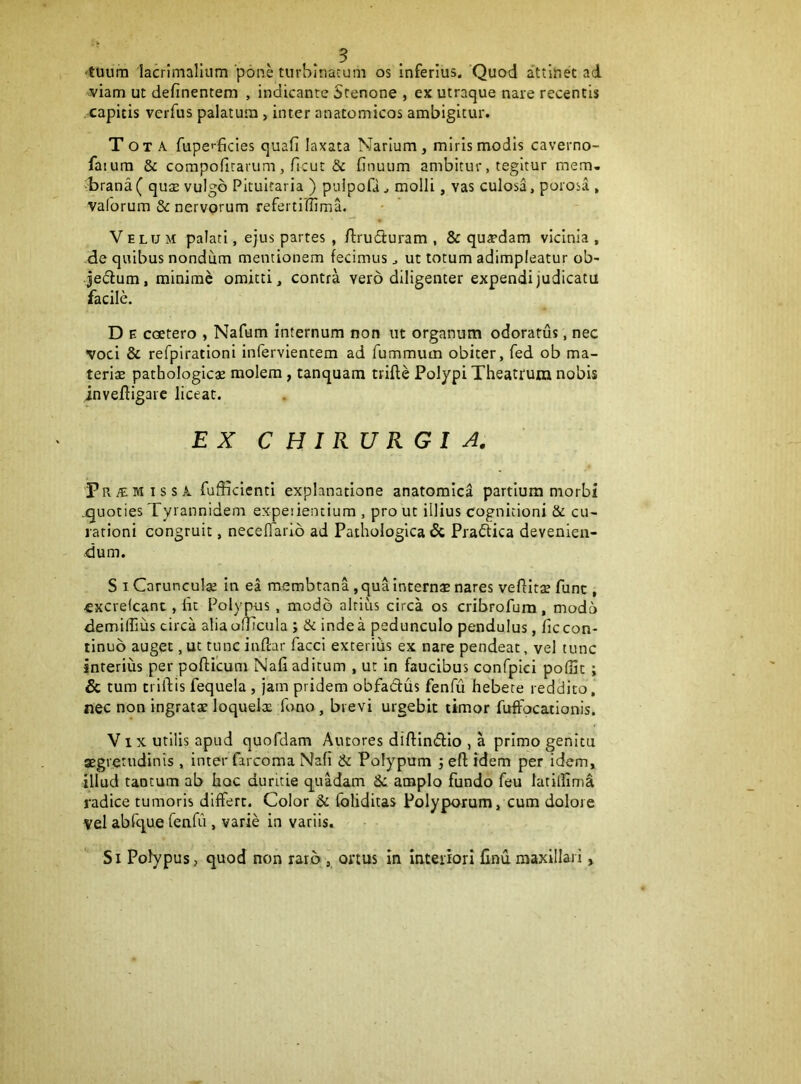 ■tuum lacrimalium'pons turbinatum os inferius. Quod attinet ad viam ut definentem , indicante Stenone , ex utraque nare recentis capitis verfus palatura, inter anatomicos ambigitur. Tota fupefficies quafi laxata Narium, miris modis caverno- faiura & compofirarum, ficut & finuum ambitur, tegitur mem- -brana ( quse vulgo Pituitaria ) pulpoQ ^ molli, vas culosa, porosa , valorum & nervorum referti (lima. Velum palati, ejus partes , ftrudluram , & qu^pdam vicinia , de quibus nondum mentionem fecimus ^ ut totum adimpleatur ob- jedtum, minime omitti, contra vero diligenter expendi judicatu facile. D E coetero , Nafum internum non ut organum odoratus, nec voci & refpiratloni infervlentem ad fummum obiter, fed ob ma- terias pathologicae molem, tanquam trifte Polypi Theatrum nobis invefligaic liceat. EX CHIRURGIA. Pr a: MISSA fufficienti explanatione anatomica partium morbi .quoties Tyrannidem expeiientium , pro ut illius cognitioni & cu- rationi congruit, neceflario ad Pathologica & Praftica devenien- dum. S I Carunculae in ea membtana, qua internas nares vefHtae fune , cxcrelcant, bt Polypus , modo altius circa os cribrofum, modo demilhiis circa alia olbciila ; & inde a pedunculo pendulus, fic con- tinuo auget, ut tunc inftar facci exterius ex nare pendeat, vel tunc interius per pofticum Nafi aditum , ut in faucibus confplci poffic; & tum criftis fequela , jam pridem obfadus fenfu hebere reddito, nec non ingratae loquelx fono, brevi urgebit timor fuffocationis. Vix utilis apud quofdam Autores diftlnfHo , a primo genitu aegretudinis , inter farcoma Nafi & Polypum ; eft idem per idem, illud tantum ab hoc duritie quadam Se amplo fundo feu latillima radice tumoris differt. Color & fbliditas Polyporum, cum dolore vel abfc^ue renfu , varie in variis. Si Polypus, quod non raro , ortus in Interiori finumaxillari,