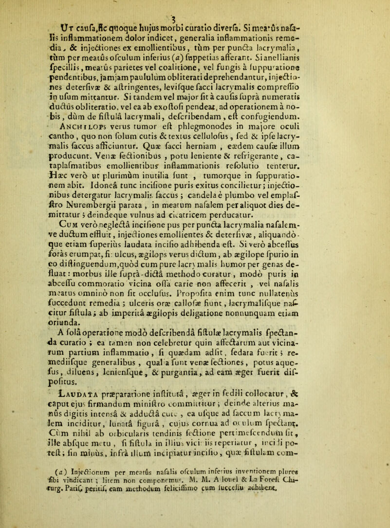 Ut caufa^fic quoque hujus morbi curatio dlrerfa. Slmea^usnafa- !is inflammationem dolor indicet, generalia inflammationis reme- dia, & injediones ex emollientibus, tum per punfta lacrymalia, tum per meatus ofculum inferius («) fuppetias afferant. Sianellianis fpccillis, meatus parietes vel coalitione, vel fungis a luppu’^ation8 pendentibus, jamjam paululum obliterati deprehendantur, injectio- nes deterfivae & aftringentes, levifque facci lacrymalis compreffio in ufum mittantur. Si tandem vel major fit a caufis fupra numeratis dudus obliteratio, vel ea ab exoftofi pendeat,ad operationem a no- ‘bis, dum de fiftula lacrymali, defcribendam , eft confugiendum. Anchilops verus tumor eft phlegmonodes in majore oculi cantho , quo non folum cutis detextus cellulofus, fed ik ipfelacry- malis faccus afficiuntur. Quae facci herniam , eaedem caufae illum producunt. Venae feCtionibus , potu leniente & refrigerante, ca- taplafmatibus emollientibus’ inflammationis refolutio tentetur. Haec vero ut plurimum inutilia funt , tumorque in luppuratio- nem abit. Idonea tunc incifione puris exitus concilietur; injeCtio- nibus detergatiir lacrymalis faccus; candelae plumbo vel emplaf- ftro Nurembergii parata , in meatura nafalem per aliquot dies de- mittatur 5 deindeqne vulnus ad cicatricem perducatur. Cum vero negleda inciffene pus per punCta lacrymalia nafalem- ve dudum effluit, injectiones emollientes & deterfivae, aliquando- que etiam fuperius laudata inciffo adhibenda eft. Si vero abceflus foras erumpat, fi; ulcus, aegilops verus didum, ab tegilope fpurio in eo diftinguendum,qu6d cum pure lacrs malis humor per genas de- fluat: morbus iJle fupra-dida methodo curatur , modo puris in abceffu commoratio vicina olTa carie non affecerit , vel nafalis meatus omnino non fit occlufus. Propofita enim tunc nullatenus fuccedunt remedia ; ulceris orte callofae fiunt, lacrymalifque nafi- citur fiftula i ab imperita «gilopis deJigatione nonnunquam etiam oriunda. A fola operatione modo deferibenda fiftulaelacrymalis fpedan- ■da curatio ; ea tamen non celebretur quin affedarum aut vicina- rum partium inflammatio , fi quaedam adiit, fedata fuerit j re- mediifque generalibus, quaPa funt venae fediones, potus aque- fus, diluens, lenienfquc, & purgantia, ad eam aeger fuerit dif- pofitus. Laudata prseparatione inflitutd, aeger in fedili collocatur, & caput ejus firmandum miniftro committitur i deinde alterius ma- nus digitis intensa ik addudacutc , ea ufque ad faecum lacr\ma- lem inciditur, lunata figura, cujus cornua ad otiilum fjiedan^. Cum nihil ab orbicularis tendinis fedione pertimefeendum lit, ille abfque metu , fi fiftula in illius vici: iis reperiatur , inci li po- teft; fin minus, infii ilium incipiaturincifiu, quae fiffulam com- (a) Injeftionum per meatfis nafalis ofculum inferins inventionem plure* •fibi vindicant ; litem non componemu'. M. M. A louel &LaForeft Chi- rurg, Parifi peritif, eam aietliodum feliciffimo cum lucediu acbibeJM.