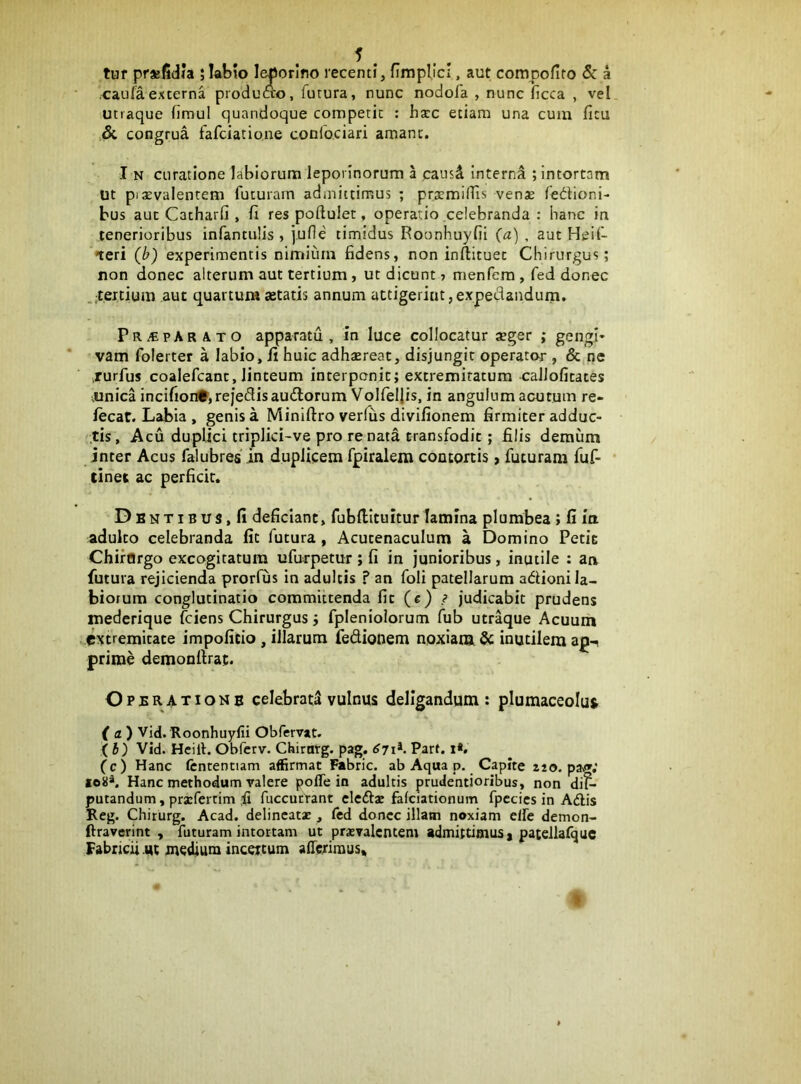 tuf prsfidia ;IaHo lepotino recenti, fimplict, aut compofito & a caufaexterna producto, futura, nunc nodofa , nunc ficca , vel utraque fimul quandoque conapetit : hxc etiam una cum fitu & congrua fafciatione confociari amant. I N curatione labiorum leporinorum a causd interna ; intortam Ut pixvalentem futuram admittimus ; pr^miiris venas fedioni- bus aut Catharfi , fi res poftulet, operatio celebranda : hanc in tenerioribus infantulis , june timidus Roonhuyfii (a) , aut Heif- teri (b) experimentis nimium fidens, non inftituet Chirurgus; non donec alterum aut tertium, ut dicunt 5 menfera , fed donec .pertium aut quartura tetatis annum attigerint,expedandum. Pr^pArato apparatu, in luce collocatur aeger ; gengi* vam folerter a labio, fi huic adhaereat, disjungit operator , & ne .rurfus coalefcant, linteum interponit; extremitatum xrallofitates vunica incifion#,reje<3isaudlorum Volfeljis, in angulum acutum re- lecat. Labia , genis a Miniftro verfiis divifionem firmiter adduc- tis, Acu duplici triplid-ve pro renata transfodit; filis demum inter Acus falubres in duplicem fpiralera contortis > futuram fuf- (inet ac perficit. DBNTiBUS.fi deficiant, fubllituitur lamina plumbea ; fi ia adulto celebranda fit futura, Acucenaculum a Domino Petic ChirOrgo excogitatura ufurpetur ; fi in junioribus, inutile : aa futura rejicienda prorfus in adultis ? an foli patellarum adioni la- biorum conglutinatio committenda fit (e) ? judicabit prudens mederique (ciens Chirurgus; fpleniolorum fub utr^ue Acuum extremitate impofieio, illarum fedionem noxiam & inutilem ag-i prime demonfirat. Operatione celebrati vulnus deligandum : plumaceolut f a ) Vid. Roonhuyfii Obfervat. (5) Vid. Heill. Obferv. Chirnrg. pag. 6jiK Part. i*. (c) Hanc ftntentiam affirmat Fabric. ab Aqua p. Capite aio. pav»; 108». Hanc methodum valere pofle in adultis prudentioribus, non di^^ putandum, prsferrim fuccurrant cledac fafciationum fpccics in Adis Reg. Chiturg. Acad. delineat* , led donec illatn noxiam elfe demon- ftraverint , futuram intortam ut prasvalcntem admittimus, pateliafquc FabncU ut medium incertum allerimus»