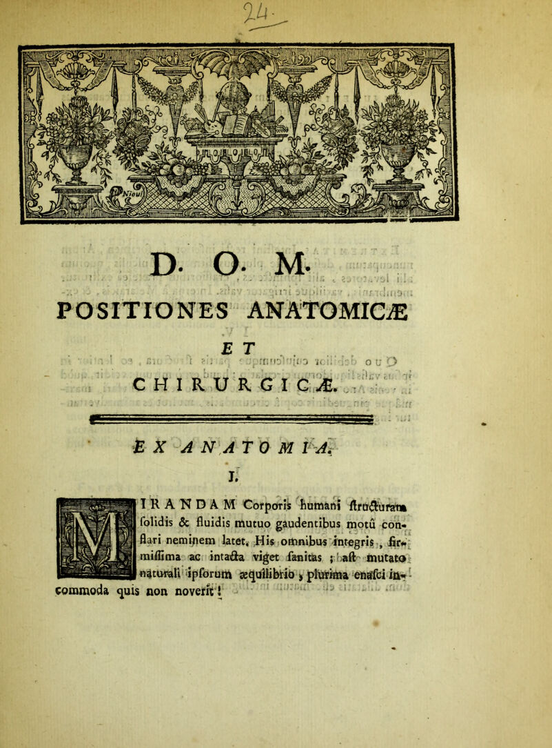 P OSITIO NES ANATOMie® .oi i.; E T . t ‘ J_rr;'l0tn;i.3 o LT 'C> c HI ic'.u R G i n i: ■B X 'A N,A T O M V'-A~i L T R A N D A M Corporii humani flrtr(3:uwt» folidis & fluidis mutuo gaudentibus motu con« flari nemipem latet, ;Hi« omnibus integris-, firWj raiflima ac. intafta viget fanims mutata n^tumUfdpforum «quUifetib > pltottna efiaffci - commoda ^uis non noveirft’!