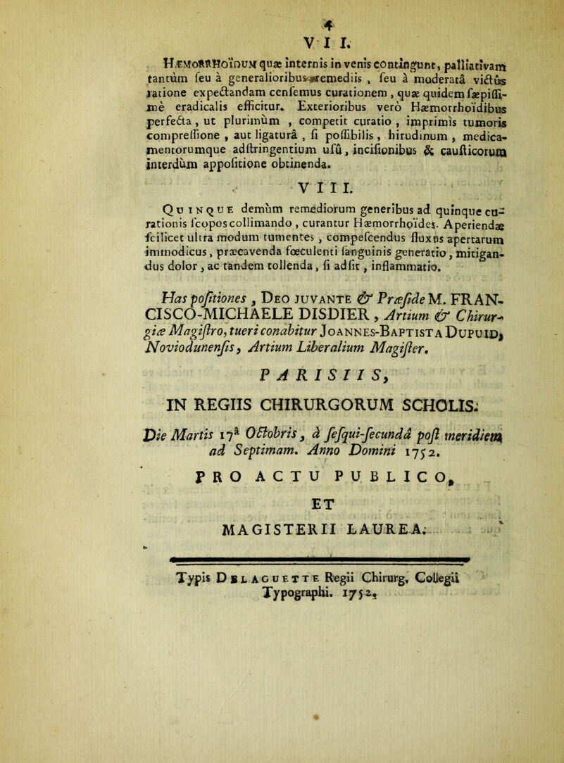 V I I. H-CMotRHoiDUM qujc Internis in venis contingunt, palliativam tantum feu a generalioribus^#remediis , feu a moderad vi£l«s jatione expeftandam cenfemus curationem , quae quidem fsepifli- jne eradicalis efficitur. Exterioribus vero Haemorrhoidibus f erfeda, ut plurimum , competit curatio , imprimis tumoris compreffione , aut ligatura , fi poflibilis, hirudinum , medica- mentorumque adftringentium ufu, incifionibus & caufticorum interdum appofitione obtinenda. ^ VII I. Q u I N Q u E demum remediorum generibus ad quinque cu- rationis Icoposcollimando , curantur Hsemorrhpides. Aperienda fcilicet ultra modum tumentes, compefeendus fiuxns apertarum immodicus, praecavenda foeculenti fanguinis generatio, mitigan- dus dolor, ac tandem tollenda, fi adiit, inflammatio. Has pofiiones , Deo juvante & PraMeM. FRAN- CISCO-MICHAELE DISDIER , Artium & Chirur^ gia MagiflrOf tueri conabitur JoMix^Es-BAPTisT a Dupuid> Noviodmenfis, Artium Liberalium Magijler, PARISIIS, IN REGIIS CHIRURGORUM SCHOLIS; jP/V Martis 17^ OBobris ^ d fefqui-feeunda pojl meridiet^ ad Septimam, Anno Domirii 1752. PRO ACTU PUBLICO, ^ ET MAGISTERII LAUREA;-. Typis Dblaguette Regii Cbirurg,' Collegii Xypograpiu. 175^..