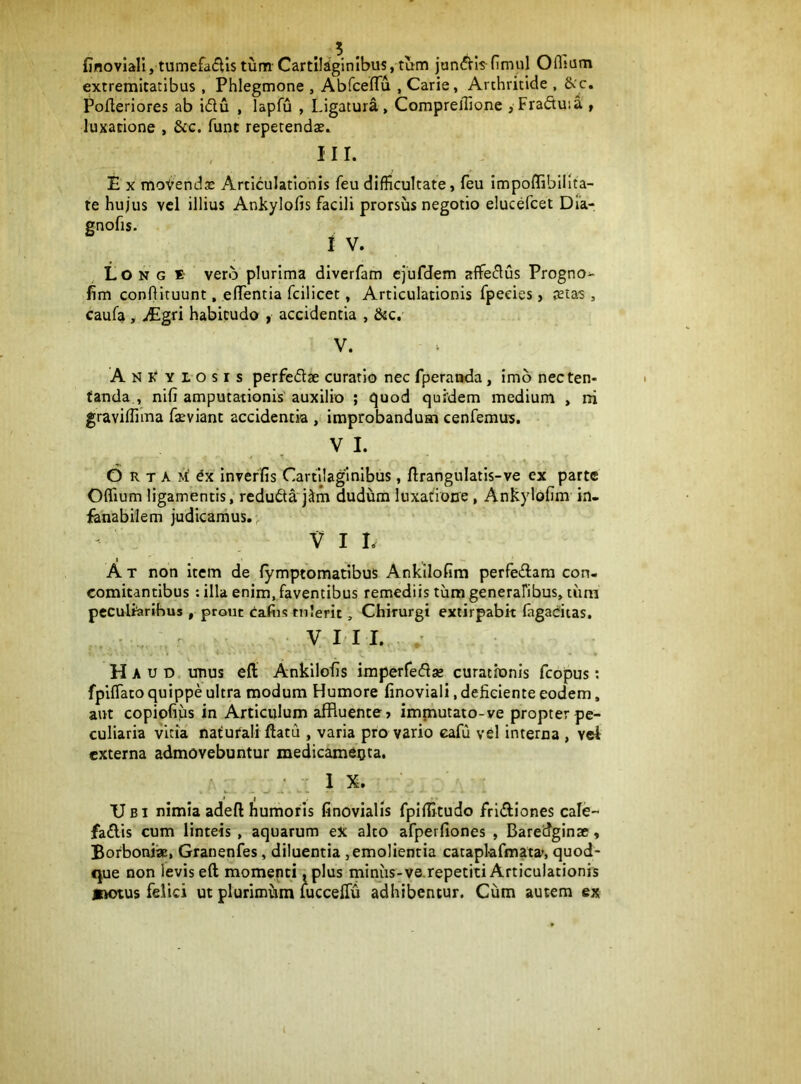 finovlall, tumefadls tum-Cartilaginibus, tum jun<^!s nmul Oflsum extremitatibus , Phlegmone , Abfceflu , Carie, Arthritide , &c, Pofleriores ab idu , lapfu , Ligatura, Comprellione ,Fraftuia , luxatione , &c. funt repetendae. iir. E X moVendae Articulationis feu difficultate, feu Impoffibillta- te hujus vel illius Ankylofis facili prorsus negotio elucefcet Dia- gnofis. i V. Lo N G s- vero plurima diverfam ejufdem affeflus Progno^ fim confiituunt, effentia fcilicet, Articulationis fpecies, jetas , caufa , JEgn habitudo , accidentia , &c, V. Ani:‘ylosis perfedse curatio nec fperanda, imb necten- fanda , nlfi amputationis' auxilio ; quod quidem medium , rri graviflima feviant accidentia , improbandum cenfemus. V I. O R T A m' dx inveffis Cartilaginibus, flrangulatis-ve ex parte Oflium ligamentis, reduda j^m dudum luxaiiorre, Ankylohm in- fenabilem judicamus. V I L A T non item de lymptomatibus Ankllofim perfedam con- comitantibus : illa enim, faventibus remediis tum generafibus, limi peculiarihus , prout Caftis tulerit, Chirurgi extirpabit ffigadtas. VIII. Haud unus eft Ankilofis imperfedse curationis fcopus; fpiffiato quippe ultra modum Humore finoviali, deficiente eodem. aut copiofius in Articulum affluente» immutato-ve propter pe- culiaria vitia nafuraliftatu , varia pro vario eafu vel interna , vel externa admovebuntur medicam^ota. j 1 X. Ubi nimia adeft humoris finovialis fplffitudo frldiones cale- fadis cum linteis , aquarum ex alto afperfiones , BareiJginse, BorboniiaE, Granenfes, diluentia ,emolientia cataplafmata?, quod- que non levis eft momenti ,plus miniis-ve.repetiti Articulationis *M)tus felici ut plurimiira fucceffu adhibentur. Cum autem ex
