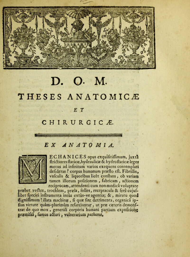 D. O- M. THESES ANATOMICAE E T CHIRURGICA. EX ANATO MIA. ECHANICES Gpus exquifitiflimum, juxti ftridliores ftaticsejhydraulicae & hydroftaticse leges motus ad infinitum varios exequens contemplati defideras ? corpus humanum praefto eft. Fibrillis, vafculis & liquoribus lic^t conflans , ob variam tamen illorum pofitionem , fabricam , adionem reciprocam, attendenti cum non modica voluptate f)rajbet yedes, trochleas, prasla, folles, receptacula & fer^ cujufi- ibet fpeciei inflrumenta intus extus-ve agentia; & , miratu quod digniflimum! illata machinsp, fi qua: finx detrimenta, organica ip- fius virtute quam-plurimum refarciuntur , ut prae caeteris demoof- trat de quo mox, generali corporis humani partium expofitioh? pra^n^a j, fumus aduri, vulnerarium pathmat