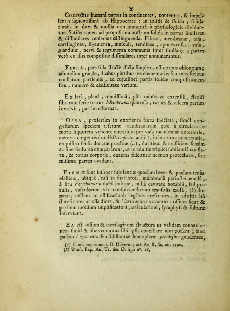 lentes fapientiflim^ ab Hippocrate : in folida & fluida ; folida' rursus in dura & mollia non immerito a phyfiologicis dividun- tur. Satius tamen ad propofitum noftrum folida in partes fimilares & dilTimilares cenfemus diflinguenda. Fibr«e , membranae, olTa» cartilagines, ligamenta, mufculi, tendines , aponevrofes, vafa, glandulce, nervi & tegumenta communia inter fimilarijs 3 partes’ yerb ex illis compolita diflimilares inter annumerantur. Fibra, pars fola ftridle dldla fimplex, efl corpus oblongum 9 admodum gracile, duabus pluribus-ve elementariis feu terreftribus- conflatum particulis , ad cujullibet partis foiidie compofitionem fitu ^ numero & elailicitate varium. Ex lata, plana , tenuiflima, plus minus-ve extenfili, flexili librarum ferie oritur Membrana qu^ olla , carnes 6c vifcera partlm' involvit, partim efformat. ' Ossa , pnefertim in exoriente foetu fpecflata , fimul con-- geflarum fpeciem referunt membranarum quje a circulatorio' motu liquorem vehente nutritium per vafa membranae exterioris,- cseteras cingentis ( andhPerioJieum audit), in interiora penetrantis,- exquifito fenfu donatse prseditse (a) , duritiem & craflltiem fensim* ac fine fenfu ita compararunt, ut in adultis triplici fubftantia confla-- tae, & totius corporis , exteras fuldtiirx necnon protedurx, fir-- miflimx partes evadant. FI R M ^ fant infjper fubflantix quxdam Ixves & quadam-tenus' elaftlcx , ubiqu^ , nifi in diarthrofi , membrana perioftei xmula ,, a fitu Perichondno dida indutae , nulla cavitate notabili, fed po-- rulis, vafculorum vix confpiciendorum tranfiius caufa , (b) do- natx, eifdem ac oflificationis legibus crefeentes, in adultis iti- durefeentes ut ofla dicas , & Cartdaames vocantur ; oflium ficut &- partium mollium amplificationi, articulationi, fymphyfi & fulturae’ inferviunt. E A efl: ofltum & canilaginum flrudlura ut validam connexio-- nem fimul & liberos motus fibi ipfis conciliare non polfent ; hinc pafsim Libamenta feu fubftantix leucophxx,peride/mo gaudentes, (a) Conf. experiment. D. Duverney aft. Ac. R, Se, an. 1700» (i) Winll, Exp, An, Tr, des Os fr^s n®, i8.