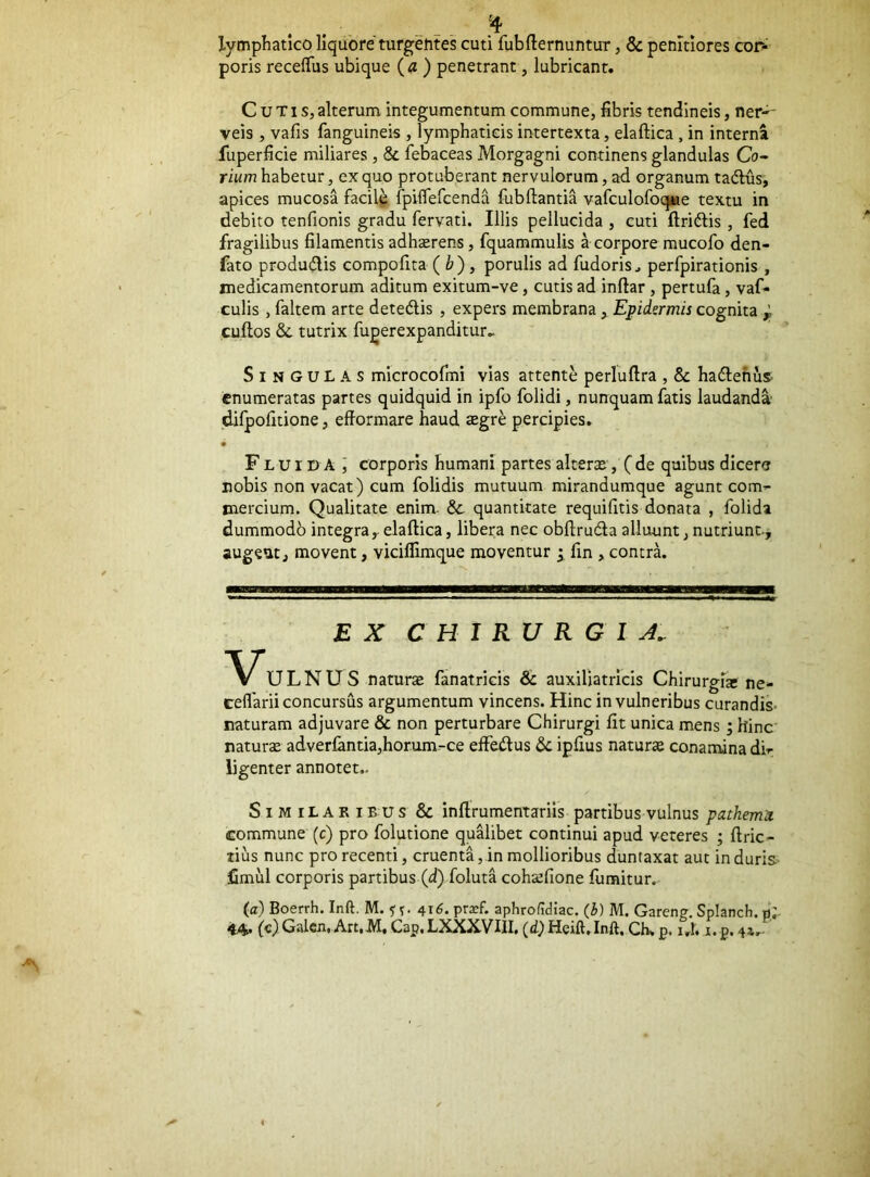 lymphatico liquore turgentes cuti fubfliernuntur, & pemtiores cor- poris recelTus ubique {a) penetrant, lubricant. Cutis, alterum integumentum commune, fibris tendineis, ner-- veis , vafis fanguineis , lymphaticis intertexta, elaftica , in interna fuperficie miliares , & febaceas Morgagni continens glandulas Co- rium habetur, ex quo protuberant nervulorum, ad organum tadlus, apices mucosa facil^ fpiflefcenda fubftantia vafculofoque textu in debito tenfionis gradu fervati. Illis pellucida , cuti ftridtis, fed fragilibus filamentis adhserens, fquammulis a corpore mucofo den- fato produdlis compofita ( i?), porulis ad fudoris^ perfpirationis , medicamentorum aditum exitum-ve, cutis ad infiar , pertufa, vaf- culis , faltem arte detedlis , expers membrana y Epidermis cognita ^ cuflos &. tutrix fugerexpanditur,. Singulas microcofmi vias attente perluftra , & hadlehus- enumeratas partes quidquid in ipfo folidi, nunquam fatis laudanda difpofitione, efiormare haud £egr^ percipies. • Fluida ] corporis humani partes alteras, ( de quibus dicere nobis non vacat) cum folidis mutuum mirandumque agunt com- mercium. Qualitate enim. & quantitate requifitis donata , folida dummodb integra,- elaftica, libera nec obftrudla alluunt, nutriunt., augeut, movent, viciflimque moventur ^ fin , contra. EX CHIRURGIA,- ULNUS naturte fanatricis & auxiljatrlcis Chirurgia; ne- eeflarii concursus argumentum vincens. Hinc in vulneribus curandiS' naturam adjuvare & non perturbare Chirurgi fit unica mens; hinc naturae adverlantia,horum-ce eftetftus & ipfius natura conamina di- ligenter annotet.. Similaribus & inftrumentariis partibus vulnus patkem^ commune (c) pro folutione qualibet continui apud veteres ; ftric- lius nunc pro recenti, cruenta, in mollioribus duntaxat aut in duris, limul corporis partibus (d) foluta cohafione fumitur. (a) Boerrh. Inft. M. 416. pra?f. aphrofidiac. (b) M. Garen?. Splanch. p;.