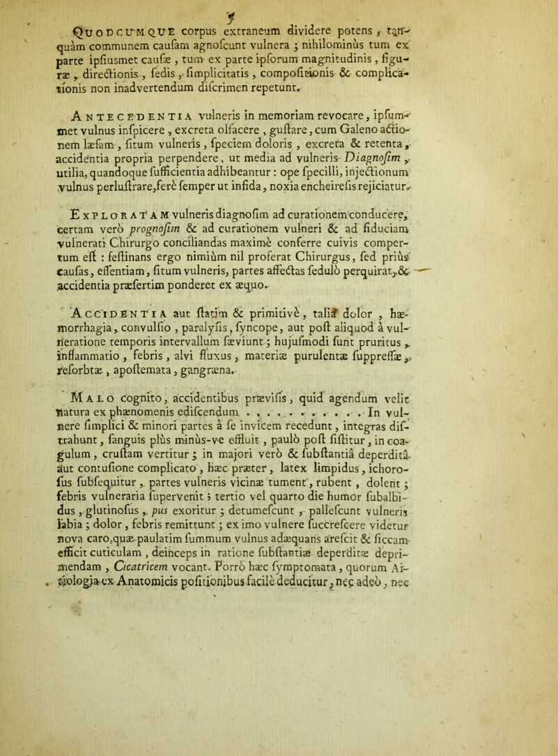 Quoccltmque corpus extraneum dividere potens ^ tiff-' quam communem caufam agnofcunt vulnera ; nihilominus tum ex parte ipfiusmet caufe , tum- ex parte i-pforum magnitudinis , dgu- rse y dirediionis , fedis ,= fimplicitatis, compodt^nis & complica- tionis non inadvertendum difcrimen repetunt. Antecedentia vulneris in memoriam revocare, ipfum-- met vulnus infpicere , excreta olfacere , guffare, cum Galeno adtio- nem Icefam , fitum vulneris, fpeciem doloris , excreta & retenta,- accidentia propria perpendere, ut media ad vulneris- Diagnojim y utilia, quandoque fuflicientia adhibeantur: ope fpecilli, injedlionum .vulnus perluHrare,fer^ femper ut infida, noxia encheirefis rejiciatur,- Exploratam vulneris diagnofim ad curationemconducere, certam vero prognojim & ad curationem vulneri & ad fiduciam vulnerati Chirurgo conciliandas maximi conferre cuivis comper- tum efi : feftinans ergo nimium nil proferat Chirurgus, fed priusf caufas, elTentiam, fitum vulneris, partes affedas fedulb perquiratj,&- jaccidentia pr<efertim ponderet ex sequo. Accidentia aut fiadm 8c primitivi, tali^ dolor , hse- morrhagia,convulfio , paralyiis, fyncope, aut pofl; aliq.uod a vul- neratione temporis intervallum fieviunt 3 hujufmodi funt pruritus inflammatio, febris, alvi fluxus, materise purulentae fuppreflae reforbtse , apofiemata, gangrena. Malo cognito, accidentibus prsevifis, quid agendum velit natura ex phxnomenis edifcendum • • • . In vul- nere fimplici & minori partes a fe invicem recedunt, integras dif- mhunt, fanguis plus minus-ve effluit, paulb pofl fifiitur, in coa- gulum , cruflam vertitur , in majori verb & fubftantia deperdita- aut contufione complicato , h^c prseter, latex limpidus, ichoro- fus fubfequitur, partes vulneris vicinse tument‘, rubent, dolent ; febris vulneraria iupervenit j tertio vel quarto die humor fubalbi- dus , glutinofus pus exoritur ; detumefcunt , pallefcunt vulneris Fabia; dolor, febris remittunt j eximo vulnere fuccrefcere videtur nova earo,quse-paulatim fummum vulnus adsequans arefcit & ficcam efficit cuticulam , deinceps in ratione fubftantis deperdltx depri- mendam , Cicatricem vocant. Porrb hsec fymptomata, quorum Ai- . tiologjacx Anatomicis pofitionibus facile deducitur, nec adeo, nec