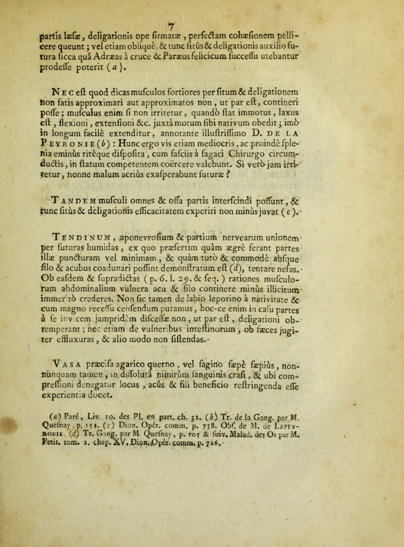 partis IxCz, dellgationis ope firmatae, perfedlam cohaefionem pelli- cere queunt; vel etiam oblique, & tunc fitus& deligationis auxilio fu- tura licca qua Adraeas a cruce & Paraeus feiicicum fucceffu utebantur prodeffe poterit (a}. Ne c eft quod dicasmufculos fortiores perfitum&dellgationem tlon fatis approximari aut approximatos non , ut par eft, contineri polfe; mufculus enim fi non irritetur, quandb ftat immotus, laxus eft , flexioni, extenfloni &c. juxtamotum fibi nativum obedit, im6 in longum facile extenditur, annotante illuftriflimo D. d e la Peyronie(/^) : Hunc ergo vis etiam mediocris, ac proinde fple-' nia eminus rit^que difpofita, cum fafciis a fagaci Chirurgo circum- duiftis, in ftatum competentem coercere valebunt. Si verb jam irri-' tetur, nonne malum acrius exafperabunt futuras f Tandem mufculi omnes & offa partis interfcindi poflunt, &’ tlincfitus& dHigationis efficacitatem experiri non minus juvat (c).' Tendinum, aponevrofium & partium nervearum unionem* per futuras humidas, ex quo prxfertim quam «egr^ ferant partes illse pundfuram vel minimam , & quam tuto & commodi abfque filo & acubus coadunari poffint demonftratum eft (d), tentare nefas. • Gb eafdem & fupradidlas ( p. 6.1. feq. ) rationes mufculo- rum abdominalium vulnera acu & filo continere minus illicitum* immeritb crederes. Non fic tamen de labio leporino a nativitate & Cum magno receffii cenfendum putamus, hoc-ce enim in cafu partes a fe inv cem jampridcm difcelfe non , ut par eft , deligationi ob- temperant ; nec etiam de vulneribus inteftmorum , ob fteces jugi- ter effluxuras, & alio modo non fiftendas. • Vas a praeclfaagarico querno , vel fagino faep^ fsepius,non- Jiunquam tamen , in ditfoluta nimirum fanguinis crafi, 8c ubi com- preffioni denegatur locus , acus & fili beneficio reftringenda efle experientia docet. (a) Pare, Liv- lo. des PI. en part. ch. 31. (b) Tr. de Ia Gang. par M. Quefnay , p. 1 s4. (c) Dion. Oper. comin. p. 738. Obf. de M. de LAPtv- BONit. (d) Tr. Gang. par M. Quefnay, p. roj & fuiv.Malad. des Os par M. Peiit, tom. i. thap. XVf DionvOper. cotnm. p. 716,