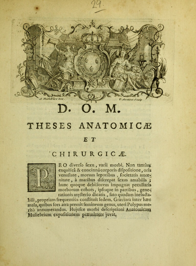 THESES ANATOMICiE E T 'CHIRURGICA. R O diverfo fexu, varii morbi. Non tantuti^ exquilita 8c concinnacorporis difpofitione, oris venuftate , morum leporibus , focietatis amoe^ nitate, a maribus difcrepat fexus amabilis j hunc quoque debiliorem impugnat peculiaris morborum cohors, ipfisque in partibus, gene*- rationis myherio dicatis , fato quodam ineluda- bili,propriam frequentius conftituit fedem. Graviora inter ha3c mala, quibus fors atra premit femineum genus, uteri Polypus me- rito annumerandus. Hujufce morbi defcriptioni Anatomicar<i Muliebriurn expofuionepr praemiueie juvat.