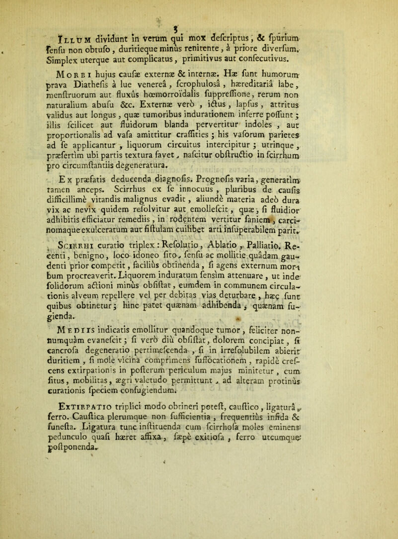 Illum dividunt In verum qui mox defcriptus; & fpurium fenfu non obtufo, duritieque minus renitente, ^ priore diverfum. Simplex uterque aut complicatus, primitivus aut confecutivus. Morbi hujus caufe externae & internae. Hae funt humorum- prava Diathefis a lue venerea, fcrophulosa , haereditaria labe, menftruorum aut fluxus hoemorroidalis fupprelTione, rerum non naturalium abufu &c. Externae verb , iftus , lapfus, attritus validus aut longus , quae tumoribus indurationem inferre pofllint; illis fcilicet aut fluidorum blanda pervertitur indoles , aut proportionalis ad vafa amittitur craflities ; his vaforum parietes ad fe applicanturliquorum circuitus intercipitur j utrinque, prxfertim ubi partis textura favet ^ nafcitur obftrudio in fcirrhum pro circumflandis degeneratura. Ex praefatis deducenda diagnolis. Prognofis varia, generatinv tamen anceps. Scirrhus ex fe innocuus , pluribus de caufis difficillimi vitandis malignus evadit, aliundi materia adeb dura vix ac nevix quidem refolvitur aut emollefcit, quae*, fi fluidior adhibitis efficiatur remediis, in rodentem vertitur faniem-, carci- nomaque exulceratum aut fiflulam cuilibet arti infuperabilem parit,- Scirrhi curatio triplex: Refolurio, Ablatio ,, Palliatio. Re- centi, benigno, loco idoneo fitOj fenfu ac mollitie .quadam gau- denti prior competit, facilius obtinenda, fi agens externum mor-t bum procreaverit. Liquorem induratum fensim attenuare , ut inde folidorum aflioni minus obfiflat, eumdem in communem circula- tionis alveum repellere vel per debitas vias deturbare , hazc funt obtinetur 5 hinc patet qucenam adhibenda j quaenam fu- M EDirs indicatis emollitur quandoque tumor , feliciter non- numquam evanefcit j fi ver6 diu obfiflat, dolorem concipiat, fe eancrofa degeneratio pertimefcenda , fi in irrefqlubilem abierit duritiem , fi mOle vicina comprimens fuffocationem , rapide cref- cens extirpationis in poflemm periculum majus minitetur , cum litus, mobilitas, aegri valetudo permittuntad alteram protinus curationis fpeciem confugiendum. Extirpatio triplici modo obtineri potefl, caufllco, ligatura ferro. Cauftica plerumque non fufficientia , frequentius infida 8c funefla. Ligatura tunc inflituenda cum fcirrhofa moles eminens^ pedunculo quafi haeret affixa, flepe exitiofa , ferro utcumque; poftponenda.. quibus gienda.