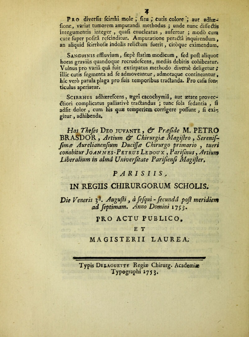 Pro diverSs fclrrlii mole ; fitu ; tutis coloreaut tfdfite- fione., variat tumorem amputandi methodus ; unde nunc diifedlis integumentis integer , quali enucleatus , aufertur ; modo cuna cute fuper pofita refcinditur. Amputatione peradla inquirendum, an aliquid fcirrhofas indolis relidum fuerit, citoque eximendum. Sanguinis effluvium, faep^ ftatim modicum, fed pofl aliquot horas gravius quandoque recrudefcens, mediis debitis cohibeatur. Vulnus pro varia qua fuit extirpatus methodo diversi deligetur ; illic cutis fegmenta ad fe admoveantur, admotaque contineantur, hic vero patula plaga pro fuis temporibus tradlanda, Fro cafu fon- ticulus aperiatur. SciRRHUs adhxrefcens, ®grl cacochymia, aut xtate provec- iliori complicatus palliativ^ tractandus j tunc fola fedantia , li adfit dolor , cum his quae temperiem corrig^ere polTunt ^ fi exi-; gittir, adhibenda. Has Thefes Deo juvante y & Pr^Jtde M. PETRO BRASDOR , Artium & Chirurgice Mngijlro , Sereni/-- /ima Aurelianenfium Ducijfa Chirurgo primario , tueri conabitur Joannes-Petrus Ledoux , Pari/mus, Artium Liberalium in alma Univerjitate Pari/enji Magi/er^ PARISIIS, IN REGIIS CHIRURGORUM SCHOLIS; Die Veneris 3*. Augujli ^ d fefqui - fecunda pojl meridiem ad feptimam. Anno Domini 1755. FRO ACTU PUBLICO. E T MAGISTERII LAUREA; Typis Deiaguette Regise Chirurg, Academiae Typographi 1753.