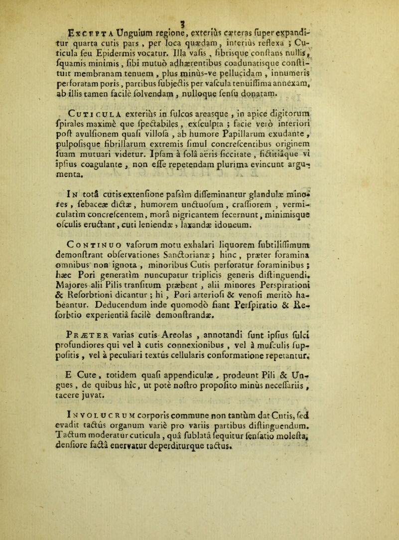 Excepta Ungulum regione, exterlCis csteras fuper expandi- tur quarta cutis pars , per loca quasdam, interius reflexa ; Cu- ticula feu Epidermis vocatur. Illa vafis , flbrisque conflans nullis, fquamis minimis, fibi mutuo adherentibus coadunatisque confti- tuit membranam tenuem , plus minus-ve pellucidam , innumeris perforatam poris, partibus fubjedis per vafcula tenuiflima annexam, ab illis tamen facile folvendam , nulloque fenfu dpnatarn. Cuticula exterihs in fulcos areasque , in apice digitorum fpirales maximi que fpedabiles, exfculpta ; facie vero interiori pofl avulfionem quafi villola , ab humore Papillarum exudante , pulpofisque fibrillarum extremis fimul concrefcentibus originem luam mutuari videtur. Ipfam a fola aeris ficciiate , fidtitiaque vi ipfius coagulante , non elTe repetendam plurima evincunt argu-« menta. In totS cutisextenfione pafsim difleminantur glandulae mino* res , febaceae d\6tx , humorem und;uofum , craffiorem , vermi- culatim concrefcentem, mora nigricantem fecernunt, minimisque ofculis erudant, cuti leniendce > laxandae idoneum. Continuo vaforum motu exhalari liquorem fubtiliffimum demonftrant obfervationes Sandorianae j hinc , praeter foramina omnibus non ignota , minoribus Cutis perforatur foraminibus; baec Pori generatim nuncupatur triplicis generis diftinguendi. Majores alii Pilis tranfitum praebent , alii minores Perspiratloni Sc Reforbtioni dicantur ; hi, Pori arteriofi & venofi merito ha- beantur. Deducendum inde quomodo fiant Perfpiratio & £Le- forbtio experientia facile demonflrandae. pR.ffiTEK varias cutis Areolas , annotandi funt ipfius fulci profundiores qui vel ^ cutis connexionibus , vel ^ muiculis fup- pofitis, vel a peculiari textus cellularis conformatione repetantur, E Cute, totidem quafi appendiculae ^ prodeunt Pili & Un- gues , de quibus hic, ut pote noftro propoiito minus neceffariis , tacere juvat. Involucrum corporis commune non tantbm dat Cutis, fed evadit tadus organum varie pro variis partibus diftinguendum, Tadum moderatur cuticula, qua fublata fequitur fenfatio molefta, denfiore fada enervatur deperditurque tadus. l