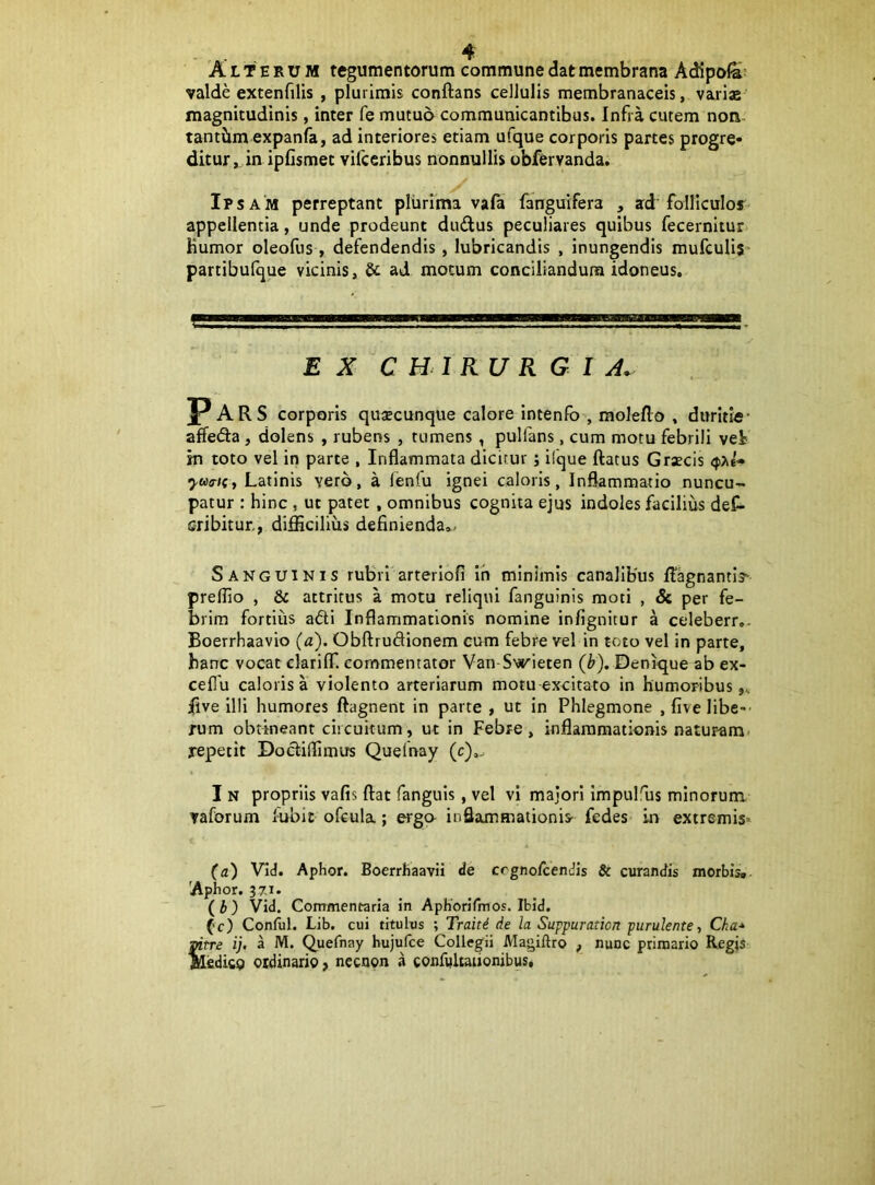 'Alterum tegumentorum commune dat membrana AcKpola^ valde extenfilis , plurimis conflans cellulis membranaceis, variae' magnitudinis, inter fe mutuo communicantibus. Infra cutem non- tantbm expanfa, ad interiores etiam ufque corporis partes progre- ditur, in ipfismet vifceribus nonnullis obfervanda. Ipsam perreptant plurima vafa fanguifera , ad folliculof* appellentia, unde prodeunt dudus peculiares quibus fecernitur Kumor oleofus , defendendis, lubricandis , inungendis mufculis partibufque vicinis, Sc ad motum conciliandum idoneus. EX CHIRURGI A. P ARS corporis quaecunqiie calore intenfo’, moleflo , duritie’ affeda, dolens , rubens , tumens , pulfans, cum motu febrili vei in toto vel in parte , Inflammata dicitur; ifque flatus Graecis Latinis vero, a lenlu ignei caloris, Inflammatio nuncu- patur : hinc , ut patet, omnibus cognita ejus indoles facilius deC- cribitur., diflScilius definienda..- Sanguinis rubri arteriofi ih minimis canalibus flagnantis preflio , & attritus a motu reliqui fanguinis moti , dc per fe- brim fortius adi Inflammationis nomine infignitur a celeberr.. Boerrhaavio (a). Obflrudionem cum febre vel in toto vel in parte, hanc vocat clariflT. commentator Van-S'jrieten (b). Denique ab ex- ceflu caloris a violento arteriarum motu excitato in humoribus,, jfive illi humores flagnent in parte , ut in Phlegmone , five libe-- rum obtineant circuitum, ut in Febre, inflammationis naturam, repetit Dodiflimus Quefnay (c),. I N propriis vafis flat fanguis, vel vi majori Impulfus minorum vaforum fublc ofcula; «ga inflammationis- fedes in extremis» (a) Vid. Aphor. Boerrhaavii <le crgno/cenJis & curandis morbis*. 'Aphor. 37-1. (b) Vid. Commentaria in ApKorilinos. Ibid. ('c) Conful. Lib. cui titulus ; Traiti de la Suppuraticn purulente, Cha-* mtre ij. a M. Quefnay hujufce Collegii Magiftro , nunc primario Regis Hedicg ordinario, necnon a confaltaiionibus.