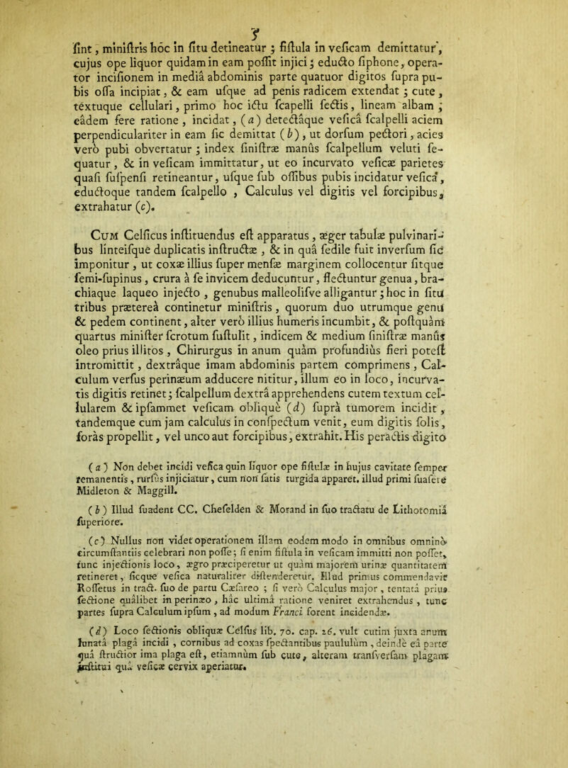 fint, mmiflris hoc in fitu detineatur ; fidiula in veficam demittatur”, cujus ope liquor quidam in eam pofllt injici; edu6io fiphone, opera- tor incifionem in media abdominis parte quatuor digitos fupra pu- bis ofTa incipiat, & eam ufque ad penis radicem extendat; cute, t^xtuque Cellulari, primo hoc idlu fcapelli fedlis, lineam albam eadem fere ratione , incidat, (a) deted^ue vefica fcalpelli aciem perpendiculariter in eam fic demittat (^) , ut dorfum pedori, acies vero pubi obvertatur, index liniftrse manus fcalpellum veluti fe- quatur , & in veficam immittatur, ut eo incurvato vefic£E parietes quafi fufpenfi retineantur, ufque fub offibus pubis incidatur vefica*, edudoque tandem fcalpello , Calculus vel digitis vel forcipibus, extrahatur (c). Cum Celficus inftituendus efi apparatus, asger tabulse pulvinari- bus linteifque duplicatis inftrudse , & in qua fedile fuit inverfum fic imponitur , ut coxse illius fuper menfie marginem collocentur fitque femi-fupinus, crura a fe invicem deducuntur, fleduntur genua, bra- chiaque laqueo injedo , genubus malleolifve alligantur; hoc in fitu tribus prastere^ continetur minifiris, quorum duo utrumque genu & pedem continent, alter vero illius humeris incumbit, & poftquani quartus minifter fcrotum fuftulit, indicem & medium finifirse manus oleo prius illitos , Chirurgus in anum quam profundius fieri potefl intromittit, dextraque imam abdominis partem comprimens , Cal- culum verfus perinteum adducere nititur, illum eo in loco, incurva- tis digitis retinet; fcalpellum dextra apprehendens cutem textum cel- lularem &ipfammet veficam obliqui (d) fupra tumorem incidit, tandemque cum jam calculus in confpedum venit, eum digitis folis, foras propellit, vel unco aut forcipibus, extrahit.His peradis digito ( fl ) Non debet ineldi vefica quin liquor ope fiflulae in bujus cavitate fempe^r remanentis, rurfiis injiciatur, Cum non' fatis turgida apparet, illud primi fuafeie Midleton & Maggilt. (b) Illud fuadent CC. Chefelden & Morand in Ilio traftatu de bitliotomia fuperiore. (c) Nullus noTJ videt operationem Illam eodem modo in omnibus omnlncv circumflandis celebrari non pofle; fi enim fiflulain veficam immitti non poflet, tunc injedionis loco, xgro prxciperetur ut quam majorem urinoe quantitatem retineret, ficque vefica naturaliter diflenderetur. Illud primus commendavit Rofletus in traft. luo de partu Casfareo ; fi vero Calculus major , tentatd prius feCdone qualibet in perinaro, hac ultima ratione veniret extrahendus , tunc partes fupra Calculum ipfum , ad modum Franci forent incidendae. (d) Loco leftionis obliquae Celfug lib. 70. cap. i6. vult cutim juxta arum hmata plaga incidi , cornibus ad coxas fpeftantibus paululum , deinde ea parte ^ua flrudior ima plaga efl, etiamnum fub cute, alteram tranfverfanv plagant ^cftitai qu^ veficse cervix aperiatur.