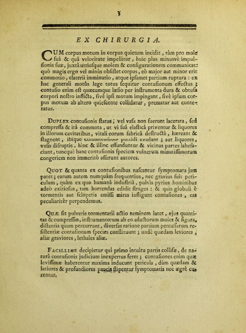 EX CHIRURGIA. U M corpus motum in corpus quietum incidit, tum pro mole' fua & qua velocitate impellitur , huic plus minusve impul- (ionis fuse, juxtautriufque molem & configurationem communicat; quh magis ergo vel minus obfiftet corpus, eo major aut minor erit commotio, elaterii imminutio, atque ipfamet partium ruptura : ex hac generali motus lege totus fequitur contufionum effeftus ; contufio enim efl: qusecumque Isefio per inftrumenta dura & obtufa corpori noftro inflidla, fiv^ ipfi motum impingant, fiv^ ipfum cor- pus motum ab altero quiefcente collidatur, prematur aut conte- Duplex contufionis ftatus; vel vafa non fuerunt lacerata, fed comprefla & ita commota , ut vi fua elaftica priventur & liquores in illorum cavitatibus, vitali eorum fabrica deftrudla , haereant & flagnent, ibique tuuiuiuratmne puuldl evadant ; aut liquores, vafis difruptis , hinc & illinc effunduntur & vicinas partes labefa- ciunt, tuneque hanc contufionis fpeciem vulnerum minutiflimoruni congeriem non immerito afferunt autores. Quot & quanta ex contufionibus nafcantur fymptomara jam: patet; earum autem numquam frequentius, nec gravius fuit peri- culum , quam ex quo humana indufiria , pulvis pyrius hominibus adeo exitiofus, tam horrendas edidit ftrages ; & quia globuli ^ tormentis aut fclopetis emifli miras infligunt contufiones , eas peculiariter perpendemus. Qu^ fit pulveris tormentaril adlio neminem latet, ejus quanti- tas &compreflio, inftrumentorum ab eo adaflorum moles & figura, diftantia quam percurrunt, diverfas ratione partium percuffarum re- fiftentite contufionum fpecies conftituunt; unde quadam leviores ^ alias graviores , lethales alicC. Facillime decipietur qui primo Intuitu partis collifae, de na- tura contufionis judicium inexpertus feret; contufiones enim qua; leviflimae haberentur maxima inducunt pericula , dum quaedam & latiores & profundiores paucis ftipentur fymptomatis nec «egr^ cus rentur. ratur.