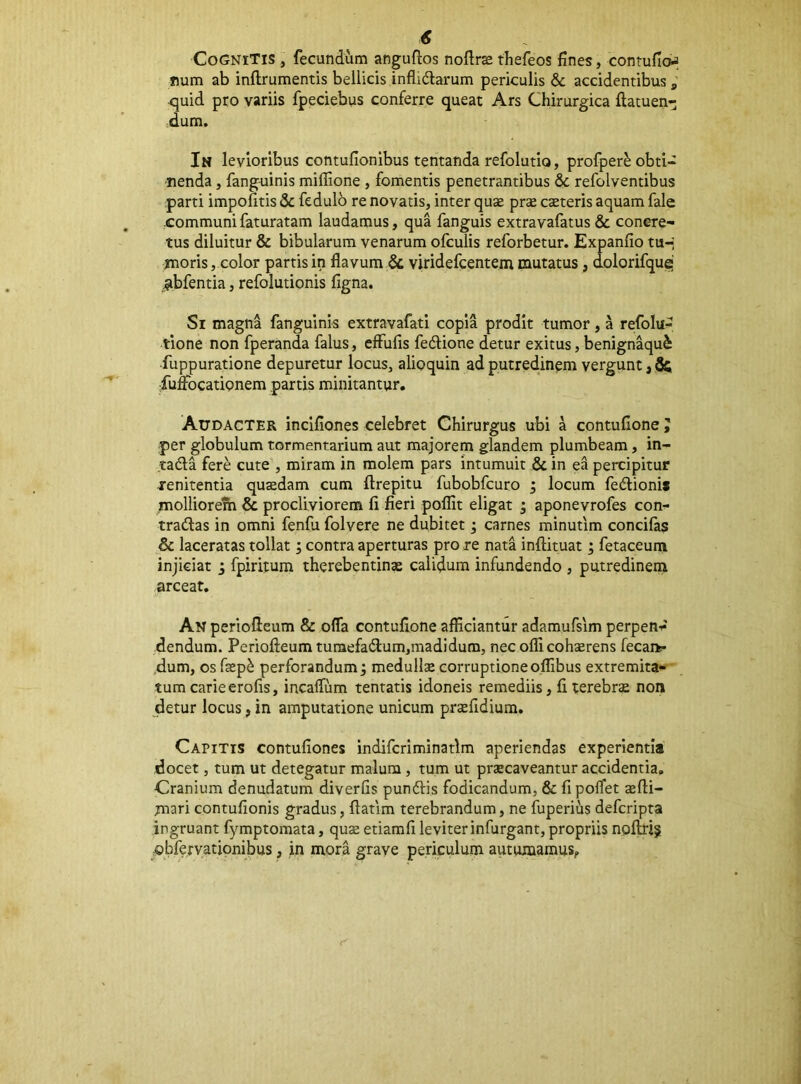 Cognitis , fecundum anguftos noftr^ thefeos fines, conrufioa num ab inftrumentis bellicis inflidlarum periculis & accidentibus; quid pro variis fpeciebus conferre queat Ars Chirurgica ftatuen- dum. In levioribus contufionibus tentanda refolutio, profper^ obti- nenda , fanguinis miflione , fomentis penetrantibus & refolventibus parti impolitis & fedulb re novatis, inter quse prje cseteris aquam fale .communi faturatam laudamus, qua fanguis extravafatus & concre- tus diluitur & bibularum venarum ofculis reforbetur. Expanfio tu-; inoris, color partis in flavum & viridefcentem mutatus, dolorifquq' _;^bfentia, refolutionis figna. Si magna fanguinis extravafati copia prodit tumor, a refolu- tione non fperanda falus, efFufis fedfione detur exitus, benignaqu^ fuppuratione depuretur locus, alioquin ad putredinem vergunt, fuflbcationem partis minitantur. Audacter incifiones celebret Chirurgus ubi a contufione J per globulum tormentarium aut majorem glandem plumbeam, in- ta6la fere cute , miram in molem pars intumuit & in ea percipitur tenitentia quasdam cum ftrepitu fubobfcuro ; locum fedlioni* molliorelh & procliviorem li fieri polfit eligat ; aponevrofes con- tradas in omni fenfu folvere ne dubitet; carnes minutim concilas & laceratas tollat; contra aperturas pro re nata inftituat; fetaceum injiciat j fpiritum therebentinae calidum infundendo , putredinem arceat. An periofleum & offa contufione afficiantur adamufsim perpeii’^ dendum. Periofteumtumefadum,madidum, nec olli cohaerens fecaft* dum, os fep^ perforandum j medullae corruptione olfibus extremita- tum carie erofis, incaffum tentatis idoneis remediis, fi terebrae non detur locus, in amputatione unicum praefidium. Capitis contufiones indifcriminatlm aperiendas experientia docet, tum ut detegatur malum, tum ut praecaveantur accidentia. Cranium denudatum diverfis pundis fodicandum, & fi poffet aefti- mari contufionis gradus, flatim terebrandum, ne fuperius defcripta ingruant fymptomata, quae etiamfi leviter infurgant, propriis npftriji .obferyationibus, in mora grave periculum autumamuSj,