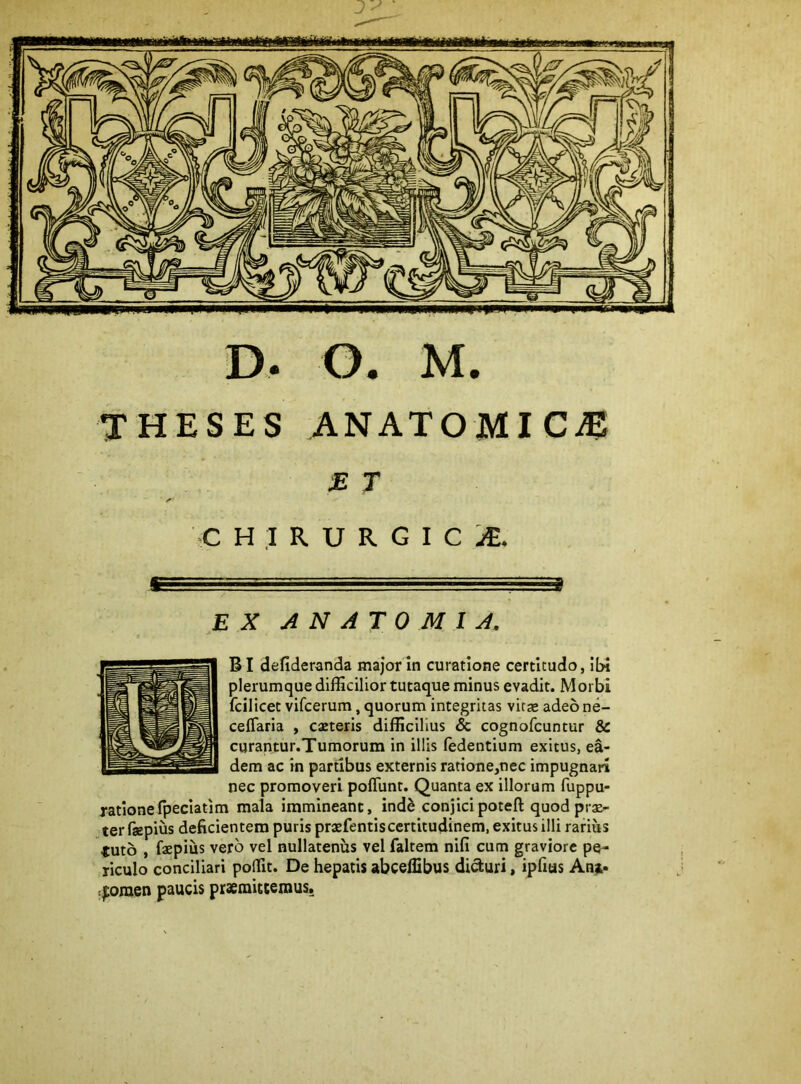 D. G. M. THESES ANATOMICA M T y»' C H ,1 R U R G I C EX ANATOMIX. BI defideranda major In curatione certitudo, ibi plerumque difficilior tutaque minus evadit. Morbi fcilicet vifcerum, quorum integritas vitcC adeo ne- ceflaria , caeteris difficilius & cognofcuntur & curantur.Tumorum in illis (edentium exitus, ea- dem ac in partibus externis ratione,nec impugnari nec promoveri pofTunt. Quanta ex illorum fuppu- ratlonefpeclatim mala immineant, ind^ conjicipoteft quod pis- ter faepius deficientem puris prsfentiscertitudinem, exitus illi rarius tuto , fspius vero vel nullatenus vel faltem nifi cum graviore pe- riculo conciliari poffit. De hepatis abceffibus difturi, ipfius Ana- :^omen paucis praemittemus.