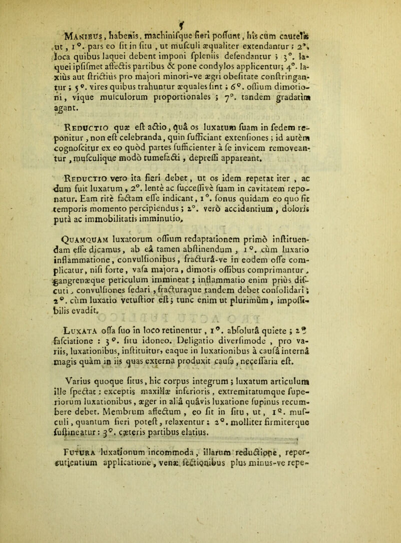 MAb?iBUs, Iiabenis, machinlfqiie fieri poffunt, his ctim cautelis rtit, I pars eo fit in fitu , ut mufculi xqualiter extendantur; 2*» /loca quibus laquei debent imponi fpleniis defendantur j 5®. fa* quei ipfifmet affedis partibus & pone condylos applicentur; 4®. la- xius aut ftrictius pro majori minori-ve aegri obefitate conftringan- tur; 5 vires quibus trahuntur aequales fint; 5®. oflium dimotio- ni, vique mulculorum proportionales ; 7®. tandem gradatiw agant. Reductio quae efl: adio, qua os luxatum fuam in fedem re- ponitur , non eft celebranda, quin fufficiant extenfiones; id aut^m cognofcitur ex eo quod partes fufficienter a fe invicem removean-; tur , mqfculique modo tumefadi , deprefli appareant. 'Reductio vero ita fieri debet, ut os idem repetat iter , ac dum fuit luxatum * 2®. lente ac fucceflivc fuam in cavitatem repo- natur. Eam rite fallam effe indicant, i®. fonus quidam eo quo fic temporis momento percipiendus; 1°. vero accidentium , doloris puti ac immobilitatis imminutio. Quamquam luxatorum offium redaptationem primo inftltuen- dam efle dicamus, ab ea tamen abftinendum , 1 ®. cum luxatio inflammatione, convulfionifaus, fradurd-ve in eodem ofTe com- plicatur, nifi forte, vafa majora, dimoti? oflibus comprimantur. ^angrenaeque periculum immineat; infiammatio enim prius dif- cuti j convulfiones fedari, frafturaque randem debet confolidari; 2®. ciim luxatio vefuftior eft j tunc enim ut plurimum, impofli-» bilis evadit. Luxata offa fuoln loco retinentur , i^. abfolurS quiete ; 2.* fafeiatione : 5 fitu idoneo. Deligatlo diverfimode , pro va- riis, luxationibus, infiltuitur» eaque in luxationibus a caufa interni magis quam itj iis quas ej^erna produxit caufa , neceflaria eft. Varius quoque fitus, hic corpus integrum ; luxatum articulum ille fpedat; exceptis niaxiHa? inferioris, extremitatumque fupe- riorum luxationibus, aeger in alia quivis luxatione fupinus recum- bere debet. Membrum afiedum , eo fit in fitu, ut, i®. muf- ciili, quantum fieri poteft, relaxentur; 2°. molliter firmiterque fuf^ineatur; 3®. eseceris partibus elatius. ■ 1 Futura luxationum incommoda. Illarum’redudiope, reper- «utieutium applicatione, venae, fedionibus plus minus-ve repe-