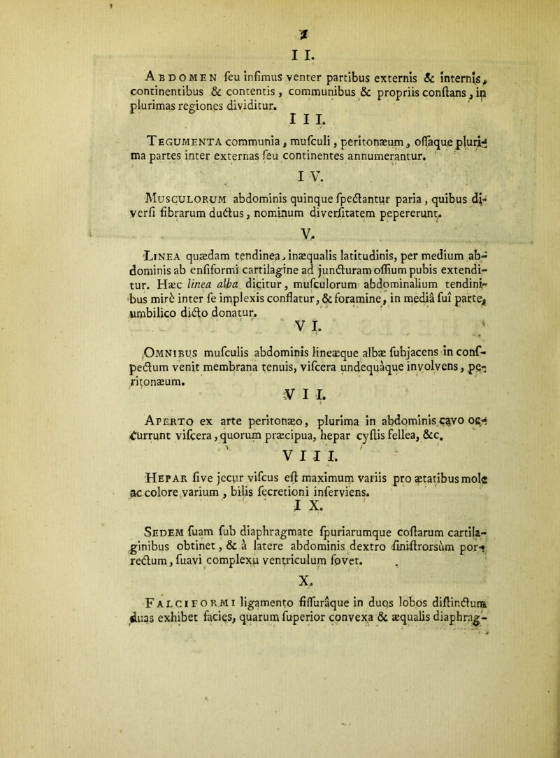 Abdomen feu infimus venter partibus externis & internis, continentibus & contentis, communibus & propriis conflans, in plurimas regiones dividitur. I I L TEGUMENTA communia, mufculi, peritoneum, oflaque plurfc^ ma partes inter externas feu continentes annumerantur. ’ IV. Musculorum abdominis quinque fpedlantur paria, quibus d;- yerfi fibrarum dudlus, nominum diverfitatem pepererunt^ V, 'Linea quedam tendinea, inequalis latitudinis, per medium ab- dominis ab enfiformi cartilagine ad jundluramoflium pubis extendi- tur. Hec linea alba dkitur, mufculorum abdominalium tendink bus mir^ inter fe implexis conflatur, & foramine, in media fui partej umbilico didto donatur. VI. ;Omnibus mufculis abdominis lineeque albe fuhjacens in conf- pedlum venit membrana tenuis, vifcera undequ^ue involvens, pe- ritoneum. V I I. Aperto ex arte peritoneo, plurima in abdominis cavo qc»? ifurrunt vifcera,quorum precipua, hepar cyflisfellea, &c, VIII. Hepar five jecur vifcus efl maximum variis pro etatibus mole ac colore,varium , bilis fecretioni inferviens. IX, Sedem fuam fub diaphragmate fpuriarumque coflarum cartila- ginibus obtinet ,& a latere abdominis dextro finiflrorsum por-* redlum, fuavi complexu venp^iculum fpvet. X. Falciformi ligamento fiflur^ue in duqs lobos diflindluna duas exhibet facies, quarum fuperior cqnvexa & equalis diaphrag-