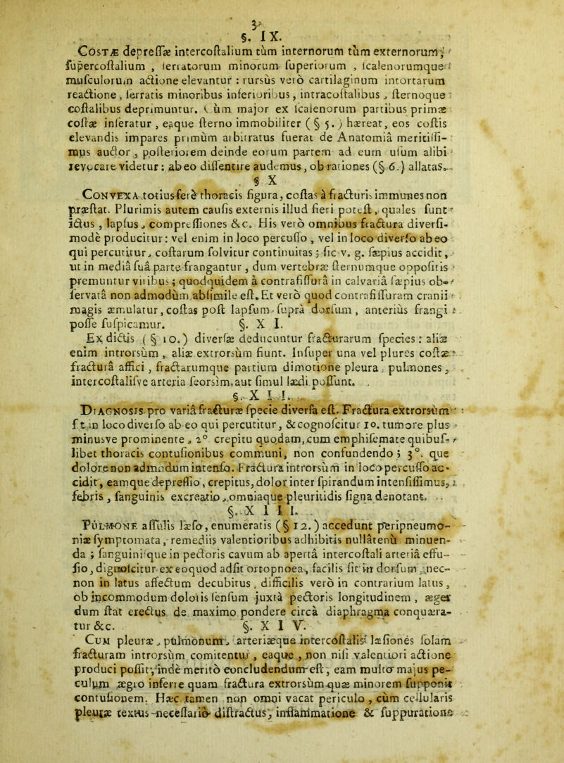 5'^ §, 1 X. CosTjE deprelTje Intercoftalium tum internorum tum externorum;' ■■ fupercoftalium , lenatoruiu minorum fuperiorum , Icalenoiumque mufculoruin adione elevantur : rursus vei6 cartilaginum intortarum readione , lerratis minoribus inferioribus, intracoffalibus ^ llernoque* coflalibus deprimuntur. um major ex Icalenorum partibus primas colleB inferatur , eaque fterno immobiliter ( § 5. ) hserear, eos collis elevandis impares primum aibitratus fuerat de Anatomia meritilfi- luus audor ,, ppllerioiem deinde eorum partem ad eum ulum alibi levocare videtur: abeo diflentire audemus, ob rationes (§ 6.) allataS, - § X CoNVE'XAvtotiusfer^'thon!eis figura,collas ^fraduriiimmtmesnon praeffat. Plurimis autem caufis externis illud fieri poceiiquales funt ■ idus, laplus j comprelTiones &c. His veio omnfbus ftadura diverfi- jnode producitur: vel enim in loco perculTo , vel in loco diverfo abeo qui percutitur^ collarum folvitur continuitas 3 fic v. g. fepius accidit, •ut in media fuap.arte frangantur , dum vertebrae flernumque oppofitis • premuntur vliibus; quodquidem a contrafilTura in calvaria faapius ob-<' lervata non admodum abfimile ell*Et vero quod contrafilPuram cranii ^ magis aemulatur, collas poli lapfumvfupra doxUma, anterius frangi t polTe fufpicamur. §. X I. £x di<5tis (§ 10.) diverfas deducuntur fradurarum fpecies: alis enim introrsum , ali^ extrorsum fiunt. Infuper una vel plures coUse t fraduia affici, fradarumque paitiura dimotione pleura; puLuones^ intercodalifve arteria feorsim,aut fimul laxli polTunc. , §. X I I. Diagkosis pro variafradurse fpecie diverfa ell. Fradura extrorsitm ' ft m locodiveifo ab eo qui percutitur, &cognofcitur 10. tumore plus minusve prominente ^ 2° crepitu quodam,cum emphifematequibuf-<■ libet thoracis contufionibus communi, non confundendo 5 5°. que dolorenon admodumintenib.-Fradura introrsum in loCopevcuffoac* cLdir, eamquedepreffio, crepitus, dolor inter fpirandum intenfiffimus,: febris, fanguinis excreatio..,omDiaque pleuritidis figna denotant; . §; X 1 J, L . Ful-?K)nf, aflidls faefo, enumeratis (§ 12.) accedunt p^ferlpneumo- nlae fymptomata, remediis valentioribus adhibitis nullatenu minuen- da ; fanguini que in pedoris cavum ab aperta intercollali arteria effu- lio, dlgiiolcitur exeoquod adiit ortopnoea, facilis lit m dcr.fum ,:^nec” non in latus affedum decubitus, difficilis vero in contrarium latus, ob incommodum doloiis lenfum juxta pedoris longitudinem, Kget dum liat eredus ds maximo pondere circa diaphragma conqua;ra- tur&c. §. X 1 V. Cum pleuraepnlmonura'j arteriseque intercoftalisMaifiones folam fraduram introrsum comitentiu , eaque ,.non nifi valeniLori adione produci pclfitVinde merito eoncludendnnrell, eam mulco majus pe- culnni ..SEgio inferie quam fradura extrorsumu^uas minorem fupponit contufionem. Haec tamen non omni vacat periculo , cum cellularis plentae textus-necellaiio'diltfadus, in-fianimatione & fuppurations