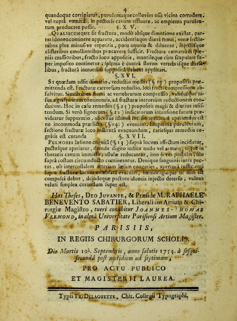 quandoque corripiatur, purulentaque colluvies oGa vicina corrodere; vel rupta vomrca', in pedoris cavum^effluere, ac empiema purulen- tum producere polTit. i §. X V. ..QualiscUxMQOE fir fradura, modo abfquedimotione exiftat, par- tas idoneo continere apparatu, accidentiaque diaeta tfeiVui; venaefedio- nibus plus minuf-ve repetitis, potu aquolb & diluente , injedifque clifteribus emollientibus praecavere fufficit. Fradura extrorsuni (]fle- niis craflioribus,frado loco appoficis, mantileque cum fcapularefii-' per impofico contineturIplpnia e contra fterno vertebrifque dbr&** iibus, fradura introrsum Tuppofiti^^ebefit applicari. §. XVI. Si quaedam adfitdimdtio, redudio meditsi;^'§ rp ) propofitls prae- mittenda eft. Fradurae extrorQjm redudio, loci fradi tomprefflone ab- folvitur. SiraaU^ea fterni ac vertebrarum compreflio,'VaHduX<f^te‘ni- fu& ae'grrfpirkuiir c6ntinentis, ad fradurae introrsum redudionem con- ducunt. Hoc in cafu remediis (§15 ) propofitis magis & diutius infif- tendum. Si vero fignorum.( § 12 ) indicatorum intenfione futura prae- videatur fuppuracio , abceTTus idonet i'ntlfi0ne4bcitui:e aperiendus eft ne incommoda prsedida. (§ 14; ) eveniant.'fc.¥np?fema puruT^tunX, fedione fradurse loco iniiituta evacuandum , canefque remediis co- gnitis efl; curanda X V I I. Pulmonis Jxfsone cognita ( § i 5 ) fupra locutn affedum incidatur^ pedufque aperiatur, deinde digito indice nudo vel armato , ufqufe in ‘ thoracis cavum immilife 5 aflulae reducantur, imo (i =res poftulat^filo fupracoftam circumdudo contineantur. Denique fanguinis intra pec-^ tus, ob intercoilalem atteriam lasfam congeries. apertura luffici^ fupra-adui^iocunrnceif^raTa^e^cua^TOirmr^iaque m compefci debet , deihdeque pedore idoneis in jedis deterfo , vulnus veluti fimplex curandum fuper eft. ' ’ J^asThefes, Deo Juvante, & PraBfideIVl!.'RABHAvELE*' BENEVENTO SABATIER, Liberaliam'Anium rurgiac Magiftro , tueri conabitur J oa N N e s - k 0 mas VermonDj inalba Univerptate Parijienji Artium Ma^ijler*  V A R\ l S 1 l S, ‘  IN REGIIS CHIRURGORUM SCHOLIS. , - ■ ii J^ie Martis loa. Septemkris, anno falutis 'fetanda pofl nferidiem ad feptimam , * • PRO ACTU PUBLICO ET MAGlS^X^EiR I-r*LAUR£A; Typis D|^agu£T.te , CHr. Collegii Typographi,