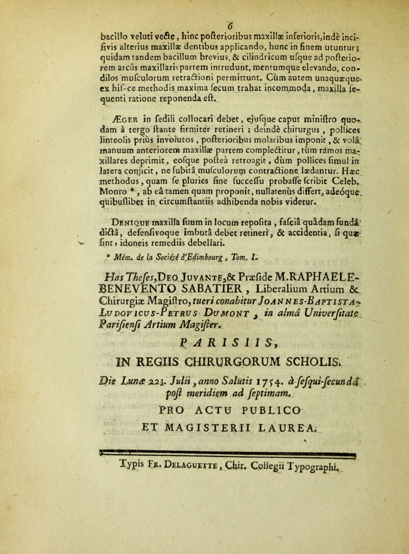 bacillo veluti ve&e, hinc pofterioribus maxills Inferioris,Inde inci- iivis alterius maxillae dentibus applicando, hunc in finem utuntur; quidam tandem bacillum brevius, & cilindricum ufque ad poftei io* rem arcus maxillaris partem intrudunt, mentumque elevando, con- dilos mufculorum retraftioni permittunt. Cum autem unaquaque* ex hif-ce methodis maxima fecum trahat incommoda, maxilla fe--^ quenti ratione reponenda eft,. jficER in fedili collocari debet, ejufque caput minifiro quo-! dam a tergo liante firmiteV retineri : deinde chirurgus , pollices linteolis prius involutos, pofterioribus molaribus imponit, & vola; manuum anteriorem maxill« partem compleditur,tum ramos ma- xillares deprimit, eofque poftea retroagit, dum pollices fimul in latera conjicit, ne fubita mufculorum contraftione, Ixdantur. Haec, methodus, quam fe pluries fine fucceflu probafle fcribit Celeb. Monro ab ea tamen quam proponit, nullatenus differt, adeoque,. quibuflibec in circumftantiis adhibenda nobis videtur.. Denique maxilla Ilium in locum repofita , fafcia quadam funda' difta, defenvfivoque imbuta debet retineri’, & accidentia, fi qu«- fint) idoneis remediis debellari. ? M^m. de la Societi d\Bd'mlpurg, Tom. hias ThefeSyDEO Juvante^& Pracfidc M.RAPHAELE- BENEVENTO SABATIER , Liberalium Artium & Chirurgiae Magiftro, tueri conabitur Jo anne s-B apti st a-* LuDovjcus-PETRUs- DuMONT , in alma UniverJitatC: Fariftenji Artium Magififr^i. PARISIIS-, IN REGIIS CHIRURGORUM SCHOLIS. Luna Z25. Julii y anno Salutis 175:4. ^ fefqui-fecundd. poji meridiem ad feptimam, PRO ACTU PUBLICO ET MAGISTERII LAUREA;,