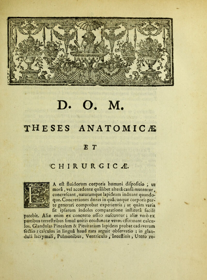 theses ANATOMICiE E T 'CHIRURGICA. A eft fluidorum corporis humani dlfpofitio ; ut mora, vel accedente qualibet alteracaufa mutentur, concrefcant,naturamque lapideam induant quando- que. Concretiones duras in quacunque corporis par- te generari comprobat experientia 3 at quam varia fit ipfarum indoles comparatione infiituta facile patebit. Aliae enim ex concreto ofleo nafcuntur; aliae vero ex partibus terreftribus fimul unitis coadunatae veros efformant calcu- los. Glandulas Pinealem & Pituitariam lapideas probat cadaverum fe<5i:io ; calculos in lingua haud rara arguit obfervatio ; in glan- dula lacrymali, Pulmonibus, Ventriculo , Inteflinis, Utero re-