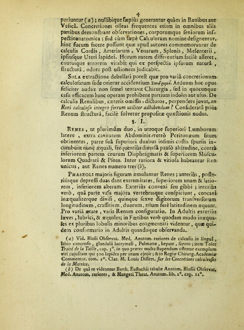 periuntur (a) ; nullibiqueFaepim generantur quam in Renibus aut VeiicL Concretiones olTeas frequentes etiam in omnibus aliis panibus demonftrant obfervationes, corporumque feniorum inf- peflioanatomica ; fed cum fsepe Calculorum nominedefignentur, bine fucum facere pofTunt quas apud autores commemorantur de calculis Cordis, Arteriarum , Venarum , Splenis, Mefenterii , jpfiufque Uteri lapidei. Horum autem differentiam facile afferet, cautusque errorem vitabit qui ex perfpedis ipforum naturi , ftrudlura. odore poft ullionem judicabit. Sola extraflione debellati poreft quae pro varia concretionum- calculofarum fede orietur accidentium Arduum hoc opus- feliciter audax non femel lentavit Chirurgia ^ fed in quocunque cafu efficacem hanc operam prohibent partium indoles aut ufus. De calculis Renalibus, csteris omiflis»difturos, perpendere juvat, Reni calculofo integro ferrum utiliter adhibendum ? Confiderata prius Renum ftrudura, facile folvetur propofitae quaeflionis nodus. §. I. Renes , ut plurimum duo, in utroque fuperlori Lumborum latere , extra cavitatem Abdominis/retro Peritonaeum fiturra’ obtinentes, parte fua fuperiori duabus infimis coffis fpuriis in- cumbunt nunc aequali, frequentius diverfl paulo altitudine, contra inferiorem partem crurum Diaphragmatis & fuperiorem Mufeu- lorum Quadrati & Pfoas. Inter rariora & vitiofa habeantur Rera unicus, aut Renes numero tres (b). Phaseoli majoris figuram aemulantur Renes; anrerlJis, pofle- rliisque depreffi duas dant extremitates, fuperiorem unam & latio- rem , inferiorem alteram. Exterius convexi feu gibbi ; interius vero , qua parte vafa majora vertebrasque confpiciunt, concavi inaequaliterque divifi , quinque fexve digitorum tranfverforum longitudinem , craflitiem , duorum, trium fere latitudinem aequant. Pro varia aetate j varia Renum configuratio. In Adultis exterius laeves, lubrici, & aequales; in Fqetibus verb quodam modo inaequa- les ex pluribus lobulis minoribus coagmentati videntur, quae qui- dem conformatio in Adultis quandoque obfervanda. ' (a) Vid. Blafii Obfervat. Med, Anatom. rariores de calculis in lingua, labio cancrofo , glandula lacrymali , Pulmone , hepate , feroto ; item Tolet Traiti de la Taille, czp. 3®. in quo pr^ter multa ftupendum offertur exemplum ▼iri cujufdam qui 500 lapides per anum ejecit; &in Regia» Chirurg.Academias Commentar, tom. z®. Clar. M. Louis Differt. Jur let Concritions calculeufes de la Matrice. (h) De qua re videantur Barth. Euftachii tabulae Anatom. Blafiii Obfervat^ lliled. Anatom. rariores, & Mangeti Tbeat. Anatom. lib. 3.*’. cap, 11°.