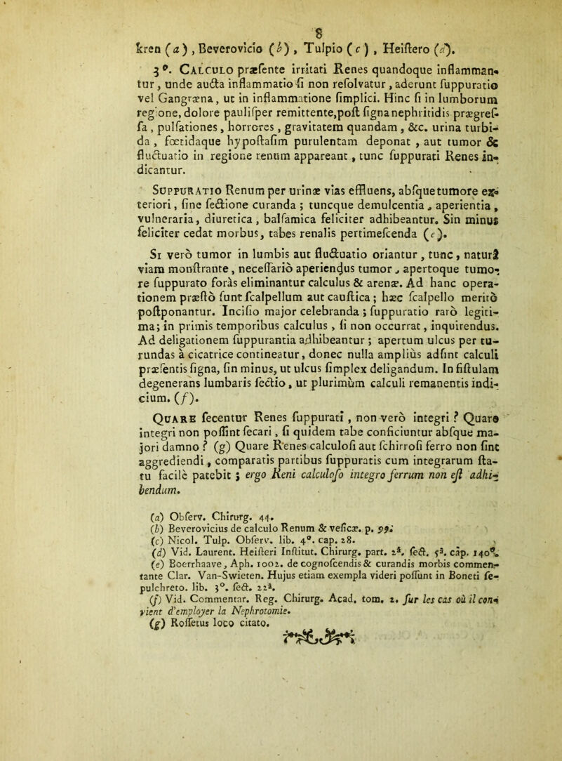 •s ^ kreo (^a) , Beverovicio (^) , Tulplo (f ) , Heifliero (a^. Calculo prafente irritati Renes quandoque inflammati-» tur, unde auda inflammatio fl non refolvatur , aderunt fuppuratio vel Gangrgena, ut in inflammatione fimplici. Hinc fi in lumborum reg'one, dolore paulifper remittente,poft ligna nephritidis prjegreC- fa , pulfationes, horreres, gravitatem quandam, &c. urina turbi- da , foetidaque hypoftafim purulentam deponat , aut tumor 8c fluctuatio in regione renum appareant, tunc fuppurati Renes in- dicantur. Suppuratio Renum per urinae vias effluens, ablquetumore ejf- teriori, fine fedlone curanda ; tuneque demulcentia , aperientia , vulneraria, diuretica, balfamica feliciter adhibeantur. Sin minus feliciter cedat morbus, tabes renalis pertimefeenda (e ). Si vero tumor in lumbis aut fluduatio oriantur , tunc, naturS viam monftrante, necelTario aperienejus tumor j apertoque tumo- re fuppurato for^s eliminantur calculus & arense. Ad hanc opera- tionem prxfto funtfcalpellum aut caudica; haec fcalpello merito pollponantur. Incifio major celebranda ; fuppuratio raro legiti- ma; in primis temporibus calculus, fi non occurrat, inquirendus. Ad deligationem fuppurantia adhibeantur; apertum ulcus per tu- rundas a cicatrice contineatur, donec nulla amplius adfint calculi praelentis figna, fin minus, ut ulcus fimplex deligandum. In fiftulam degenerans lumbaris fedio, ut plurimum calculi remanentis indi-, cium. (/). Quare fecentur Renes fuppurati , non vero integri ? Quaro integri non poflintfecari, fi quidem tabe conficiuntur abfque ma- jori damno ? (g) Quare Renes calculofi aut fchirrofi ferro non fint aggrediendi, comparatis partibus fuppuratis cum integrarum fla- tu facile patebit J ergo Reni calculofo integro ferrum non eji adki^ lendum, (a) Obforv. Chirurg. 44. (i) Beverovicius de calculo Renum & vefies. p. (c) Nicol. Tulp. Obferv'. lib. 4*. cap. 28. , (d) Vid. Laurent. Heiileri Inftitut. Chirurg. part. 2*. feft. 52. cap. 140®, (e) Boerrhaave, Aph. 1002. de cognofeendis& curandis morbis commen- tante Clar. Van-Wieten. Hujus etiam exempla videri polTunt in Boneti fe- pulchreto. lib. j®. ledi. 22*. (f) Vid. Commentar. Reg. Chirurg. Acad. tom, 2. fur les cos ouilcsnn vient d^emplqyer la Nephrotomie, (s) RolTetus loco citato.