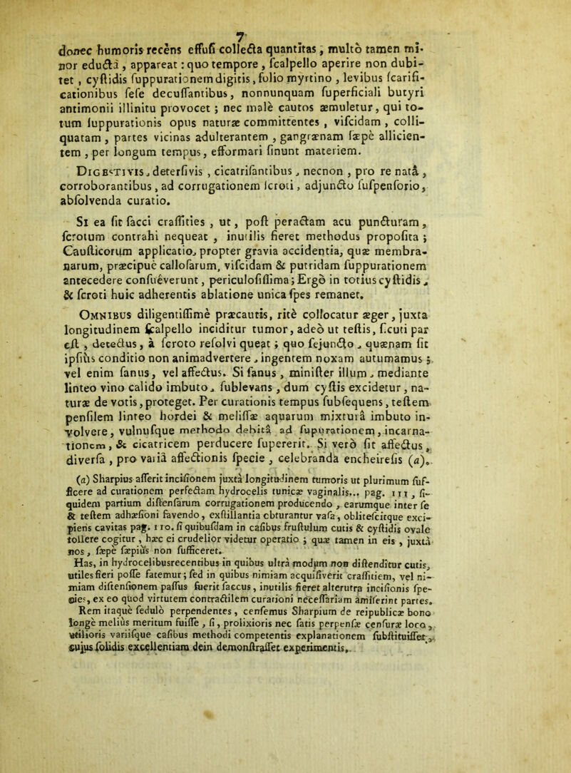 donec humoris recens effufi colledla quantitas; multo tamen mj. nor edudi , appareat: quo tempore , fcalpello aperire non dubi- tet , cyftidis fuppurationeindigitis,folio myrtino , levibus fcarifi- cationibus fefe deculTantibus, nonnunquam fuperficiali butyri antimonii illinitu provocet; nec male cautos aemuletur, qui to- tum luppurationis opus naturae committentes , vifeidam , colli- quatam , partes vicinas adulterantem , gangraenam faepe allicien- tem , per longum tempus, efformari finunt materiem. DiGB<iTivis j dererfivis , cicatrifantibus ^ necnon , pro re natS,, corroborantibus, ad corrugationem Icroti, adjunfto fufpenforio, abfolvenda curatio. Si ea (it faeci crafTities , ut, poft peractam acu pundturam, ferotum contrahi nequeat , inuiilis fieret methodus propofita ; Caufticorura applicatio^ propter gravia accidentia, qux membra- narum, praecipue callofarum, vifeidam & putridam fuppurationem antecedere confueverunt, periculofiflimajErgb in totius cyftidis, feroti huic adherentis ablatione unica fpes remaner. Omkibus diligentiffime prscautis, rit^ collocatur sger, juxta longitudinem fcalpello inciditur tumor, adeo ut teftis, (icuti par cft , detedus, a feroto refolvi queat; quo fejundto , quaenam fit ipfius conditio non animadvertere. ingentem noxam autumamus j. vel enim fanus, vel affedlus. Si fanus, minifter illum . mediante linteo vino calido imbuto, fublevans, dum cyftis excidetur, na- turae de votis, proteget. Per curationis tempus fubfequens, teftem penfilem linreo hordei & melifiae aquarum mixtura imbuto in- volvere, vulnufque rnerhodo dehh^ ad fupurationem, incarna- tionem, & cicatricem perducere fupererir.^ Si vero fit affedlus, diverfa , pro vaiia affedionis fpecie , celebranda encheirefis (a)^ (a) Sharpius afTeritinci/ionem juxta longitudinem tumoris ut plurimum flif- ficere ad curationem perfeftam hydrocelis tunies vaginalis... pag. i ^ , fi., quidem partium diftenfarum corrugationem producendo , earumque inter Te teftem adha?libni favendo, exftillamia obturantur vafia, oblitefcitque exci- pieris cavitas pag. i ro. fi quibufriam in cafibus fruftulum cutis & cyftidis ovale tollere cogitur, hjec ei crudelior videtur operatio ; quas tamen in eis , juxta nos, faepe fepius non fufficeret. Has, in hydrocelibusrecenribus in quibus ultra modpm non diftenditur cutis, utiles fieri pofte fatemur; fed in quibus nimiam acquifiverit craffitiem, vel ni- miam diftenfionem paftus foerit faccus, inutilis fieret alterutra incifionis fpe- ©ie.', ex eo quod virtutem contradilem curationi neceftariam amlferint partes. Rem itaque fedulb perpendentes , cenfemus Sliarpium de reipublica; bono longe melius meritum fuifte , fi, prolixioris nec fatis perpenfie cenfurae loco, vtilioris variifque cafibus methodi competentis explanationem fubftituilTet>, £uiusfoiidis excellentiam dein demonfiralTet expeiimfntis..