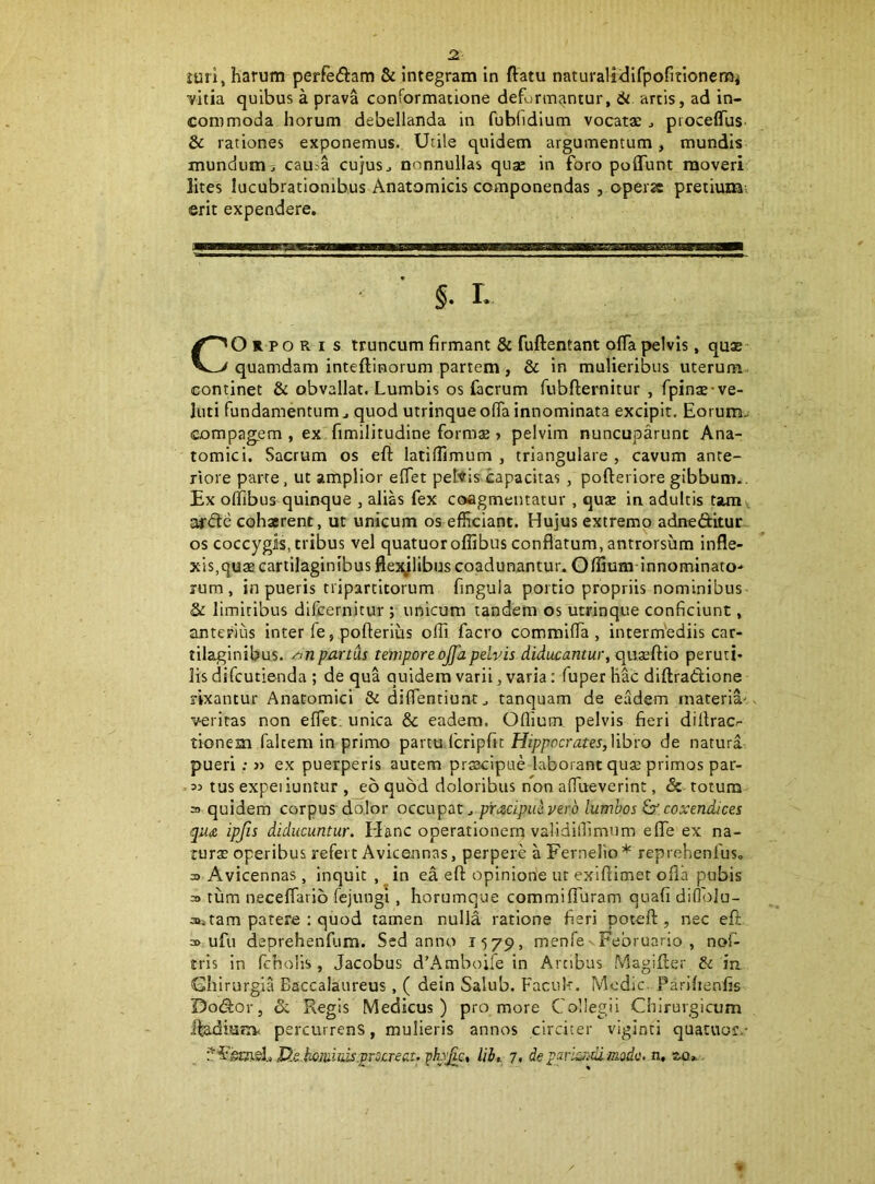 vitia quibus a prava conformatione deformantur, artis, ad in- commoda horum debellanda in fublidium vocatae ^ proceflus & rationes exponemus. Utile quidem argumentum, mundis mundum^ cau.a cujus^ nonnullas quae in fbro poflunt moveri lites lucubrationibus Anatomicis componendas , opera pretium; erit expendere. §. I. CO R P o R I s truncum firmant & fuftentant offa pelvis, qu32 quamdam inteftinorum partem, & in mulieribus uterum continet & obvallat. Lumbis os facrum fubfietmitur , fpinaj-ve- luti fundamentum ^ quod utrinque ofia innominata excipit. Eorum- compagem , ex fimilitudine formae» pelvim nuncuparunt Ana- tomici. Sacrum os eft latiffimum , triangulare , cavum ante- riore parte, ut amplior effet peltis capacitas, pofteriore gibbum.. Ex offibus quinque , alias fex coagmentatur, qux in adultis tam^ af<Se cohaerent, ut unicum os efficiant. Hujus extremo adneditur. os coccygis, tribus vel quatuor offibus conflatum, antrorsum infle- xis,quae cartilaginibus flejylibus coadunantur. Offium-innominato-* rum, in pueris tripartitorum fingula portio propriis nominibus & limitibus difeernitur ; unicum tandem os utrinque conficiunt, anterius inter fe , pofterius offi facro commifla , intermediis car- tilaginibus. /ynpartus temporeojfapelvis diducantur, quaeftio peruti- lis difeutienda ; de qua quidem varii, varia: fuper liac diftradione rixantur Anatomici & diflentiu.nt^ tanquam de eadem materia.' veritas non eflet. unica & eadem. Odium pelvis fieri dillracr tionem falcem in primo partu.Icripfit H/ppocram, libro de natura pueri : « ex puerperis autem praacipue laborant quse primos par- 33 tus expeiiuntur , eo quod doloribus non aflTueverint, & totum 3 quidem corpus dolor occupat., pracipidverb lumbos coxendices qu£ ipjis diducuntur. Elanc operationem validillimum efle ex na- tur$ operibus refert Avicennas, perpere a Fernelio * reprehenfus, 3> Avicennas, inquit, in ea eft opinione ut exiftimet ofla pubis 3> tum neceflarib fejungi, horumque commifTuram quafi diflblu- 3>s tam patere : quod tamen nulla ratione fieri poteft, nec eft a>. ufu deprehenfum. Sed anno 1579, menfe - Februario , nof- tris in fcholls , Jacobus d’Amboife in Arcibus Magifter & ia Ghirurgla Baccalaureus , ( dein Salub. Faeuk. Modie. Parihenfis Dodor, dc Regis Medicus) pro more Collegii Chirurgicum ifadmKv percurrens, mulieris annos circiter viginti quatuor.- Dx hominis.procreat. pLvjgc, lib,. 7, de pariandi modo, n, aa*,