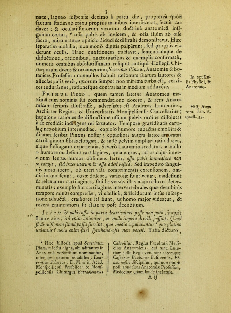 siatae , laqueo furpenfas decimo a partu die, propterea quod ‘foetum ftacim ab eaixu propriis manibus interfecerat, fecuit ca- daver ; & oculati (Timorum virorum do<5trina anatomici infi- ;gnium coetui, * offa pubis ab invicem , & offa ilium ab offc facro, miro naturse opificio diduci & diftrahi demonflravit. Haec feparatim mobilia, non modo digitis palparunt, fed propriis vi- derunt oculis. Hanc quaelTionem tradavit, fententiamque de diduftione , rationibus, audoritatibus & exemplis confirmata, numeris omnibus abfolutiffimam jxliquit antiqui Collegii Chi- rurgorum decus 8c ornamentum,Sej/erirntr Anatomiae 6c Bo- tanices Profeflbr : nonnullos habuit rationum fuarum fautores & affeclas; alii vero , quorum femper non minima turba eff^ cervi- ces indurarunt, rationefque contrarias in medium adduxere. Primus Pinaeo ^ quem tamen fatetur Aaatomen ma- xima cum nominis fui commendatione docere, & rem Anato- micam fcriptis illuftrafTe , adverfatus eft Andratas Laurentius, Archiater Regius, Sc Univerfitatis Monfpellienfis Cancellarius ; 'hujufque rationes de diftradione oflium pelvis ordine diflolutas a fe credidit indiligens rei fcrutator. Tempore graviditatis carti- lagines o(fium intermedias - copiolo humore fubadas emolliri & dilatari fcribit Pinteus nofter ; copiofiori autem latice irsoratas cartilaginum fibras elongari, & inde pelvim ampliari ratio docet, eique fuffragatur experientia. Si vero l.aurenrio credatur, » nullo » humore madefiunt cartilagines, quia uterus , ad os cujus inter»; •» num lentus humor obliniens fertur, ojfa pubis immediate non x> tangit, fed inter uterum ojja adejl vejica. Sed impedito fangui- nls motu libero , ob uteri vafa comprimentis extenfionem , om- nia intumefcunt, coxte dolent j varicofe fiunt vense •, madefiunt & relaxantur cartilagines^ fluidis versus illas majori fluxu deter- minatis : exemplo fint cartilagines intervertebrales qure decubitus tempore minus comp reflas , vi elaffica, &'fluidorum intiis fufcep- tione adauda , cralfiores ita fiunt, ut homo major videatur , & revera eminentioris lic flaturx poft decubitum. 1x7 u M & pubis oJfa in partu dearticulari pojje non puto , inquit Laurentius; itd enim uniuntur , ut nullo impetu divelli pojjint. Quod Ji dirulfionem fimul pajjd fuerint, quo medio copulabuntur f quo glutino unientur ^ nova enim fieri fynchondrofis non poteji. Talia diduro^ In opulcTi- lis Phyfiol. 8t Anatomic. Hift. Ana« tom. Lib, 'So quseft, 33« * Hirc Tilftoria apud Severinum Pinceum ledu digna,ubi adftan*esin Anatomia verfiitiflimi nominantur, inter quos externi notabiles , Lau- rentius JobsTtus, D. PA. & in Acad. Monfpellienfi Profeflor; & ?VIoitf- jjellienfis Chirurgus Bartholomoius Cahrollius , Regius Facultatis Medi- cintE Anatomicus, qui tunc Lute- tiam jiifTu Regis venerant.: itemqire Cafparus Baukinus Bafileen/?s, Pr» neei nofiri difcipulus , qui non multfe poft apud fuos Anatomix Profeftbr-, Medecins etiam laude inclar-uis, A ij *