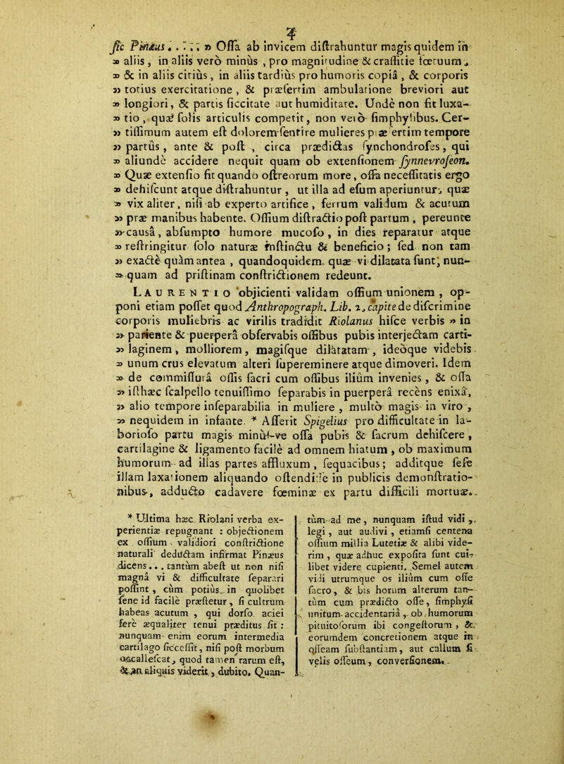 FmAus,. ri; » Ofla ab invicem diftrahuntur magis quidem Ih a aliis, in aliis vero minus , pro magnuudlne & crallicie toeruura , » & in aliis cirius, in aliis tardius pro humoris copia , & corporis n torius exercitatione , & piaeCertim ambulatione breviori aut » longiori, Sc partis ficcitate aut humiditate. Unde non fit luxa- bo tio, qu3^ folis articulis competit, non veto fimphylibus. Cer- » tiflimum autem eft dolorem fentire mulieres piae ertim tempore » partus, ante & pofl , circa praediatas fy.nchondrofes, qui 3) aliunde accidere nequit quant ob extenftonem jynnevrojeon, » Quae extenfio fit quando oftreorum more, olfa neceflitatis ergo » dehifcunt atque diftrahuntur , ut illa ad efum aperiuntun quae 3» vix aliter, nifi ab experto artifice , ferrum validum & acutum » prae manibus habente. Oflium diftradio pofl: partum , pereunce 3J'causa, abfumpto humore mucofo , in dies reparatur atque 3D reflringitur folo naturae fuflindu & beneficio; fed non cam » exade quam antea , quandoquidem, quae vfdilatata funt' nun- =* quam ad priftinam conflridionem redeunt. La u re n t 1 o ‘objicienti validam oflium unionem , op- poni etiam poflet qaod Antkropograph. Lib. ajC*/7/fededifcrimine corporis muliebris ac virilis tradidit Riolanus hifce verbis » in s> pariente & puerpera obfervabis oflibus pubis interjedam carti- » laginem , molliorem, magifque dilatatam , ideoque videbis unum crus elevatum alteri lupereminere atque dimoveri. Idem 30. de commiflura offis facri cum offibus ilium Invenies, & ofla 3> iflhaec fcalpello tenuiffimo feparabis in puerpera recens enixa, 3> alio tempore infeparabHia in muliere , multo magis in viro , » nequidem in infante. Afferit Spigdius pro difficultate in la- boriofo partu magis minu<-ve ofla pubrs 8c facrum dchifcere , cartilagine & ligamento facile ad omnem hiatum > ob maximum humorum ad illas partes affluxum , fequacibus; addltque fefh illam laxationem aliquando oflendiiJe in publicis demonflratio- nibus-, addudo cadavere foeminas ex partu difficili mortuae. * Ultima bxc RiolanI verba ex- perientis repugnant : objeftionem ex oflium . validiori conftriftione naturali' dedilftam infirmat Pinsus dicens.. . tantum abeft ut non nifi magna vi & difficultate feparari poffint , cum potius., in quolibet fene id facile prsftetur , fi cultrum habeas acutum , qui dorfo aciei fere squaliter tenui prsditus fit : nunquam- enim eorum intermedia cartilago ficceffit, nifi poft morbum Ovecalleficat^ quod tamen rarum eft, ^iiacliquis viderit, dubito. Quan- tum ad me, nunquam iftud vidi ,, legi, aut audivi, etiamfi centena ornum millia Lutetis & alibi vide- rim , qus adhuc expofita funt cui-? libet videre cupienti. Semel autem vidi utrumque os ilium cum ofle facro, & bis horum alterum tan- tum cum prsdifto oITe, fimphy.fi unitum- accidentaria ,. ob humorum pituitoforum ibi congeftomm , eoruindem concretionem atque m ; (^eam fiibftantiam, aut callum fi velis ofteum, converfioncm,..