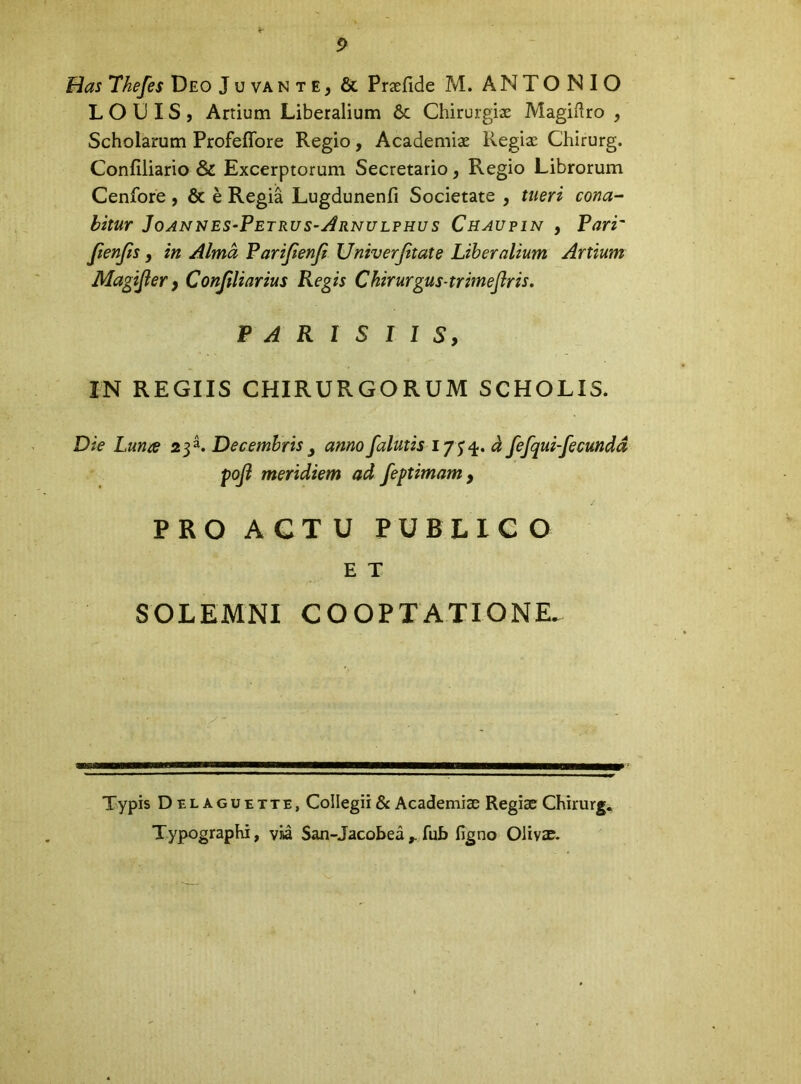 p Has Tkefes Deo Juvante^ & Praefide M. ANTONIO L O D IS , Artium Liberalium & Chirurgiae Magiftro , Scholarum Profeffore Regio, Academiae Regiae Chirurg. Confiliario & Excerptorum Secretario, Regio Librorum Cenfore, & e Regia Lugdunenfi Societate , tueri cona- bitur Joannes-Petrus-Arnulphus Chaupin , Pari' JienJiS, in Alma Parifienji Univerjitate Liberalium Artium Magijler y Conjiliarius Regis Chirurgus-trimejiris, PARISIIS, IN REGIIS CHIRURGORUM SCHOLIS. Die Luna 23^. Decembris ^ anno falutis i y ^d fefqui-fecundd poji meridiem ad feptimam , PRO A GT U PUBLIC O E T SOLEMNI COOPTATIONE. Typis Delaguette, Collegii & Academiae Regiae Chirurg. Typographi, via San-Jacobea ^ fub figno Olivae.